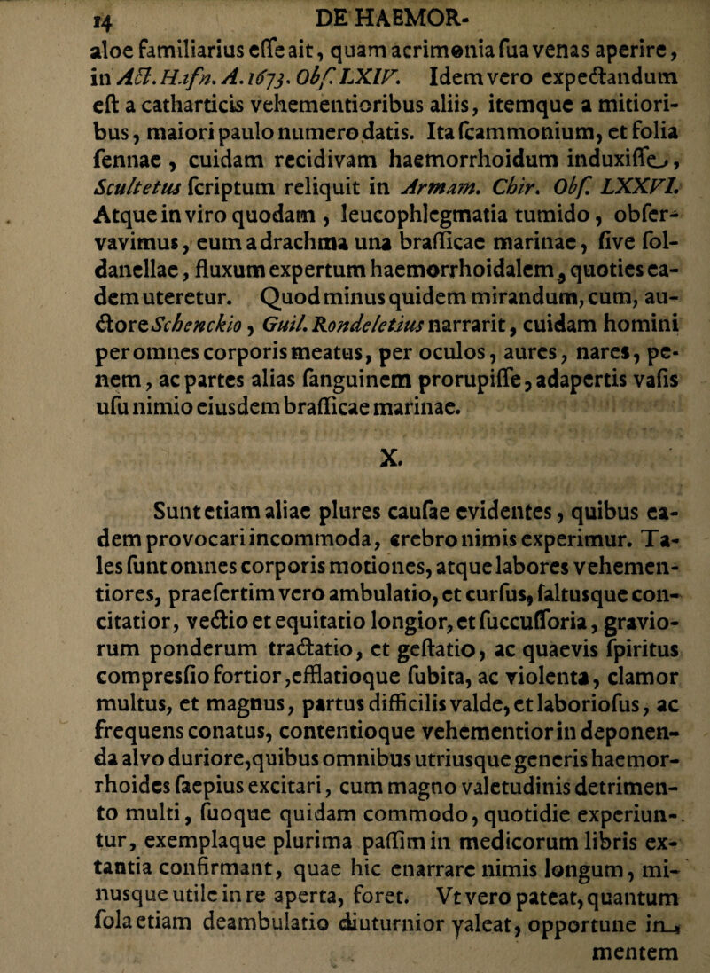 aloe familiarius effe ait, quam acrimeniafua venas aperire, in A3.H.ifn. A.1673* Obf LXIF. Idemvero expedlandum eft a catharticis vehementioribus aliis, itemque a mitiori¬ bus, maiori paulo numero datis. Ita (cammonium, et folia fennae , cuidam recidivam haemorrhoidum induxiffo, Scultetus fcriptum reliquit in Armam. Chir. Obf LXXVl. Atque in viro quodam , leucophlegmatia tumido, obfcr- vavimus, eum a drachma una brafficae marinae, five fol- danellac, fluxum expertum haemorrhoidalem 5 quoties ea¬ dem uteretur. Quod minus quidem mirandum, cum, au- doxtSchemkio, GuiLRondeletiusmxx2x\x., cuidam homini per omnes corporis meatus, per oculos, aures, nares, pe¬ nem, ac partes alias fanguinem prorupiffe, adapertis vafis ufu nimio eiusdem brafficae marinae. X. Sunt etiam aliae plures caufae evidentes, quibus ea¬ dem provocari incommoda, crebro nimis experimur. Ta¬ les funt omnes corporis motiones, atque labores vehemen- tiores, praefertim vero ambulatio, et curfus, faltusque con¬ citatior, vedtio et equitatio longior, et fuccufToria, gravio¬ rum ponderum tra&atio, et geftatio, ac quaevis fpiritus compresfiofortior,efflatioque fubita, ac violenta, clamor multus, et magnus, partus difficilis valde, et laboriofus, ac frequens conatus, contentioque vehementior in deponen¬ da alvo duriore,quibus omnibus utriusque generis haemor¬ rhoides faepius excitari, cum magno valetudinis detrimen¬ to multi, fuoque quidam commodo, quotidie experiun-. tur, exemplaque plurima paffimin medicorum libris ex¬ tantia confirmant, quae hic enarrare nimis longum, mi- nusqueutilcinre aperta, foret. Vt vero pateat, quantum folaetiam deambulatio diuturnior yaleat, opportune in-* mentem