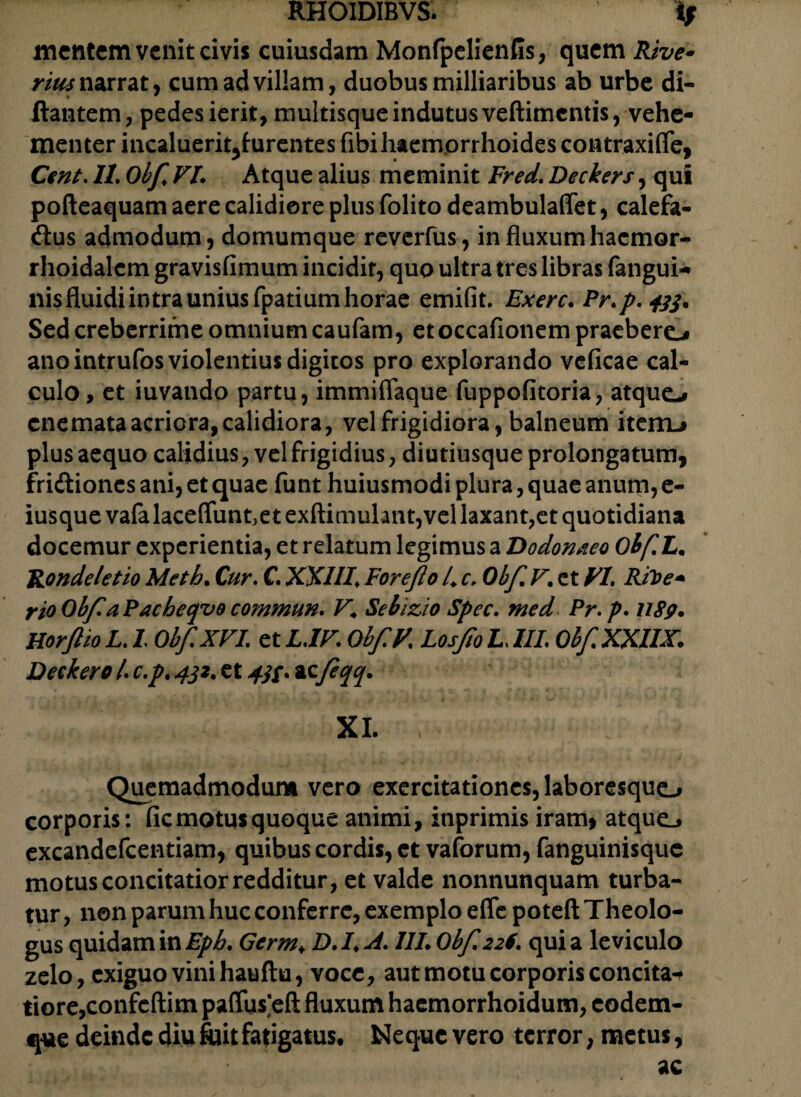 mentem venit civis cuiusdam MonfpelienGs, quem Rive- rius narrat, cum ad villam, duobus milliaribus ab urbe di- ftantem, pedes ierit, multisque indutus veftimcntis, vehe¬ menter incaluerit^furentes fibi haemorrhoides contraxifie, Cent. II. Obfi. VI. Atque alius meminit Fred. Deckers, qui pofteaquam aere calidiore plus folito deambulaffet, calefa- dus admodum, domumque reverfus, in fluxumhacmor- rhoidalcm gravisfimum incidit, quo ultra tres libras fangui- nisfluidiintrauniusfpatiumhorae emifit, Exerc. Pr.p.tfj. Sed creberrime omnium caufam, etoccafionem praebere^ ano intrufos violentius digitos pro explorando vcficae cal¬ culo , et iuvando partu, immiffaque fuppofitoria, atquo enemataacriora,calidiora, vel frigidiora, balneum iteiiLi plus aequo calidius, vel frigidius, diutiusque prolongatum, fridiones ani, et quae funt huiusmodi plura, quae anum, e- iusque vafa laceffunt,et exftimulant,vel laxant,et quotidiana docemur experientia, et relatum legimus a Dodonaeo Obfi.L. Ron delet io Meth. Cur. C. XXIII. For e fio 4 c. Obfi V, et VI. Rtoe- rioObfiaPacbeqvo commun. VSebizio Spec. med Pr.p. USp. HorftioL.I ObfiXVI. etL.IV. ObfiV. LosfioI.III. Obfi.XXUX. Decker o /. c.p. 4jz. et 4$$. acfieqq. XI. , Quemadmodum vero exercitationes, laboresquo corporis: fic motus quoque animi, itiprimis iram> atque.* excandefcentiam, quibus cordis, ct vaforum, fanguinisque motus concitatior redditur, et valde nonnunquam turba¬ tur , non parum huc conferre, exemplo effe poteft Theolo¬ gus quidam in Eph. Gcrm> D.I.A. III. Obfi 226. quia leviculo zelo, exiguo vini hauftu, voce, aut motu corporis concita-* tiore,confcftim paflus^eft fluxum haemorrhoidum, codem- que deinde diu fuit fatigatus. Neque vero terror, metus, ae