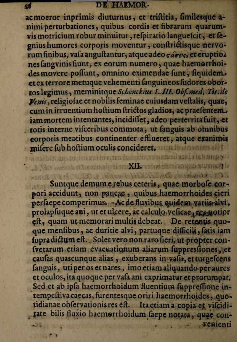 ac moeror inprimis diuturnus, et triftitia, fimilesque a- nimiperturbationes, quibus cordis et fibrarum quarum¬ vis motricium robur minuitur, refpiratio languefcit, et fe- gniushumores corporis moventur, conftri&isque nervo¬ rum finibus, vafa anguftan tur, atque adeo <rd<rsi(> et eruptio* nesfangvinisfiunt, ex eorum numero, quae haemorrhoi¬ des movere poffunt, omnino eximendae funt, fiquidenu et ex terrore metuque vehementi fanguineos fudorcs obor¬ tos legimus, mcminitque Schenckius L.IIL Obf.med, Tit.de religiofae et nobilis feminae cuiusdam veftalis, quae, cum in irruentium hoftium ftri&os gladios, ac praefentemu iam mortem intentantes, incidiflet, adeo perterrita fuit, et totis interne vifccribus commota, ut fanguis ab omnibus corporis meadbus continenter efflueret, atque exanimis inifere fub hoftium oculis concideret. : . . > . XII. ! • » 7 * .. v . . u* .. .'vQ . »•*.* ^ i Suntque demum e rebus ceteris, quae morbofe cor¬ pori accidunt, non paucae, quibus haemorrhoides cieri perfaepecomperimuSfc - Ac de fluxibus, quidem vari^alvi, prolapfuque ani, ut et ulcere, ac calculo Veficae ^ r££#otior $ft, quam ut memorari multis debeat. De retontis quo¬ que menfibus, ac duritie alvi, partuque-difficiU,fatis iam £upradi$utn eft» Solet vero non raro fieri, ut propter con* fvetarum etiam evacuationum aliarum fuppresfiones, et caufas quascunque alias, exuberans in vafis,etturgefeens fanguis, uti per os et nares, imo etiam aliquando per aures et oculos, ita quoque per vafa ani exprimatur et prorumpat. Sed et ab ipfa haemorrhoidum fluentium fuppreffipne in- tempeftiva caecas, furentesque oriri haemorrhoides, quo¬ tidianae obfcrvationisres eft. Ita etiam a copia cf. vifeidi- tate bilis fluxio haemorrhoidum faepe notata, qu$e con- ... . * .venienti