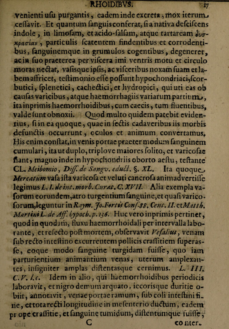 - RHOIDIBVS.1? venienti ufu purgantis, eadem inde excreta, mox iterum-» ceffavit. Et quantum fanguis conferat, fi a nativa defcifcens indole, in limofam, etacido-falfam, atque tartaream jvir- KpacricLv, particulis fcatcntem findentibus et corrodenti¬ bus, fanguinemque in grumulos cogentibus, degeneret, acia fuo praeterea pervifcera imi ventris motu et circulo moras nedat, vafisque ipfis, ac vifceribus noxam fuam et la¬ bem affricet, teftimonio eflfe poffunt hypochondriaci,fcor- butici, fplenetici, cachedici,et hydropici, qui uti eas ob caufas varicibus, atque haemorrhagiis variarum partium^, ita inprimis haemorrhoidibus, cum caecis, tum fluentibus, valde funt obnoxii. Quod multo quidem patebit eviden¬ tius, fi in ea quoque, quaeinfcdis cadaveribus iis morbis defundis occurrunt, oculos et animum convertamus* His enim conftat,in venis portae praeter modum fanguinem cumulari, ita ut duplo, triplove maiores folito, et varicofae fiant) magno inde in hypochondriis oborto aeftu, teftante CL. Meibomio, Diffide Sangv. educi. §. XL. Ita quoque^ Mercatum vafa ifta varicofa et veluti cancrofa animad vertilfe legimus L. L detnt. morb. Curat. C. XVII. Alia exempla va- forum eorundem,atro turgentium fanguine,et qua fi Varico* forum,leguntur in Rayrn. Jo.Fsrtis Confis#. Cent. II. ziMattb* Martin* L. de Aff. lypocb.p. 136. Huc vero inprimis pertinet, quod in quodam, fluxu haemorrhoidali per intervalla labo¬ rante, et refedopoft mortem, obfervavit Vefahtu, venam fub redo inteftino excurrentem pollicis craffitiem fuperas- fe, eoque modo fanguine turgidam fuilfe, quo iam parturientium animantium venas, uterum amplexan¬ tes, infignitcr amplas diftentasque cernimus. L. III, C.V. I\c. Idem in alio, qui haemorrhoidibus periodicis laboravit, et nigro demum arquato, iecorisque duritie o- biit, annotavit, venae portae ramum, fub coli inteftini fi¬ ne, ettota redi longitudine in mefenteriodudum, eadem pr ope crafiitie, et fanguine tumidum, diftentumque fuiffc, C co tuer*