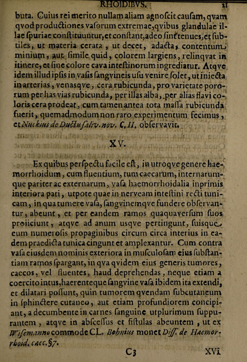 buta. Cuius rei merito nullam aliam agnofeit caufam, qvam qvodprodudtioncs vaforum extremae,qvibus glandulae il¬ lae fpuriac conftituuntur,ct conflant,adeo finftenues,ct fub- tiles, ut materia cerata , ut decet, adadta* contcnturrL» minium, aut, fimile quid, colorem largiens, relinqvat in itinere, et fine colore cava inteftinorum ingrediatur. Atqve idem illud ipfis in vafis fangvineis ufu venire folet, utiniefia in arterias, vcnasqve, cera rubicunda, pro varietate poro- rum per has vias rubicunda, per illas alba,.per alias flavi co¬ loris cera prodeat, cum tamen antea tota mafla rubicunda fuerit, quemadmodum non raro experimentum fecimus, ctNuckms dc DuSiufahv. nov. Ct II, obfervavit. XV. Ex quibus perfpedtu facile eft, in utroq ve genere hae- morrhoidum, cum fluentium, tum caecarum, internarum- que pariter ac externarum, yafa haemorrhoidalia inprimis interiora pati, utpotequaein nerveaminteftini redii tuni¬ cam , in qua tumere vafa, fangvinemqve fundere obfervan- tur, abeunt, et per eandem ramos quaquaverfum fuos proficiunt, atqve ad anum usqve pertingunt, fuisquo eum numerofis propaginibus circum circa interius in ea¬ dem praedidla tunica cingunt et amplexantur. Cum contra vafa eiusdem nominis exteriora in mufculofatn eius fubftan- tiam ramos fpargant, in qva qvidem cius generis tumores, caecos, vel fluentes, haud deprehendas, neque etiam a coercito intus,haerenteque fangvine vafa ibidem ita extendi, et dilatari poflunt, quin tumorem qvendam fubcutaneum in (phindere cutaneo, aut etiam profundiorem concipi¬ ant, a decumbente in carnes fanguine utplurimum fuppu- rantem , atqve in abfceflus et fiftulas abeuntem , ut ex WifemannQ commode GL. Bohntus monet Diffide lUemor* rboid, cacc. $7. C3 XVI