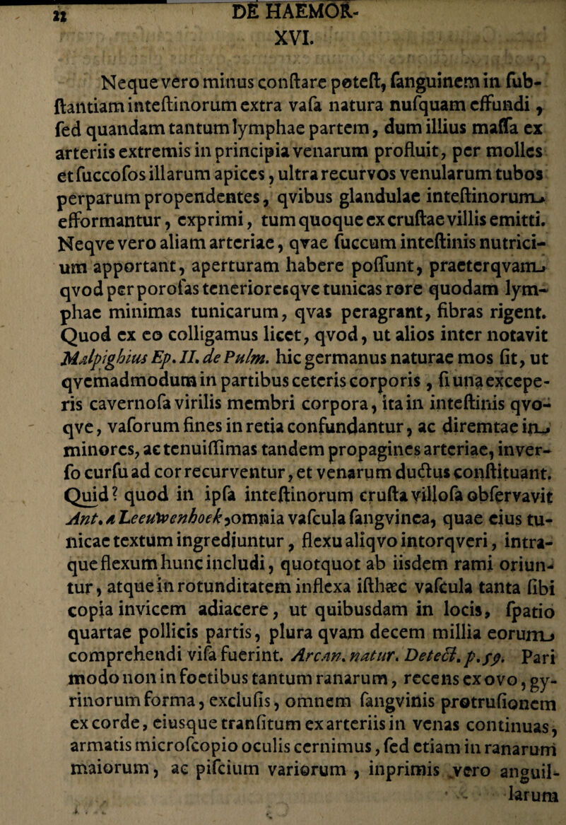 XVI. 22 Neque vero minus conflare poteft, fanguinem ia fub- ftantiaminteftinorum extra vafa natura nufquam effundi r fed quandam tantum lymphae partem, dum illius maffa ex arteriis extremis in principia venarum profluit, per molles et fuccofos illarum apices, ultra recurvos venularum tubos perparum propendentes, qvibus glandulae inteftinoruiru efformantur, exprimi, tum quoque ex cruftae villis emitti. Neqvevero aliam arteriae, qvae fuccum inteftinis nutrici¬ um apportant, aperturam habere poffunt, praetcrqvam-» qvod per porofas teneriorcsqve tunicas rore quodam lym¬ phae minimas tunicarum, qvas peragrant, fibras rigent. Quod ex eo colligamus licet, qvod, ut alios inter notavit MalptghitisEp.II. de Pulm. hic germanus naturae mos fit, ut qvemadmodum in partibus ceteris corporis, fi una excepe¬ ris cavernofa virilis membri corpora, ita in inteftinis qvo- qve, vaforum fines in retia confundantur, ac diremtaeirL, minores, aetenuiflimas tandem propagines arteriae, in ver- fo curfu ad cor recurventur, et venarum dudus conftituant. Quid? quod in ipfa inteftinorum cruftavillofaobfervavit Ant.aLeeu\venhoekvafcula fangvinca, quae cius tu¬ nicae textum ingrediuntur, flexu aliqvointorqveri, intra- que flexum hunc includi, quotquot ab iisdem rami oriun¬ tur, atque in rotunditatem inflexa ifthaec vafcula tanta fibi copia invicem adiacere, ut quibusdam in locis, fpatio quartae pollicis partis, plura qvam decem millia eorurrL» comprehendi vifa fuerint. Arem. natur. Dete6i.p.yy. Pari modo non in foctibus tantum ranarum, recens ex ovo, gy¬ rinorum forma, exdufis, omnem fangvinis protrufionem excorde, eiusque tranfitum ex arteriis in venas continuas, armatis microfcopio oculis cernimus, fed etiam in ranarum maiorum, ac pifeium variorum , inprimis _vero anguil- * •- larum