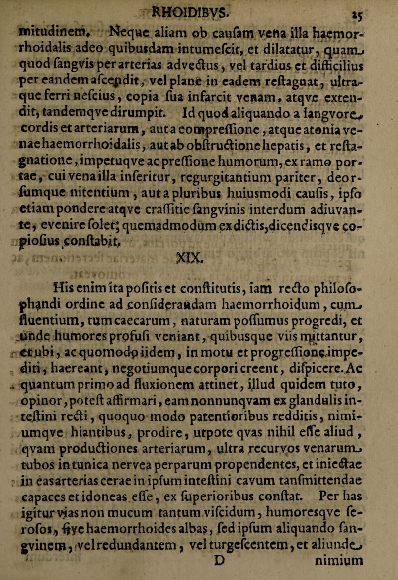 fnitudinem* Neque aliam ob caufam vena illa hacmor- rhoidalis adeo quibusdam intumefeit, et dilatatur, quam_» quod fangvis per arterias advedus, vel tardius et difficilius per eandem afceiidit, vel plane in eadem rcftaguat, ultra- queferrinefeius, copia fua infarcit venam, atqve exten¬ dit, tandemqve dirumpit. Id quod aliquando a langvorc* cordis et arteriarum, aut a compreffionc, atque atania ve- naehaemorrhoidalis, aut ab obftrudionc hepatis, et refta- gnatione, impetuq ve ac preffione humorum, ex ramo por¬ tae, cui vena illa inferitur, regurgitantium pariter, deor- fiimque nitentium, aut a pluribus huiusmodi caufis, ipfo etiam pondere atqve craffitie fangvinis interdum adiuvan- te, evenire folet; quemadmodum ex didis,dic^ndisqve co- jpiofius conflabis »X. . » * . % Hisenimitapofitiset conftitutis,iam redo philofo- ph^ndi ordine ad confideraudam haemorrhoidum, cum-» fluentium, tum caecarum, naturam pofliimus progredi, et unde humores prpfufi veniant, quibusque viis mittantur, : et ubi, ac quomodp iidem, in motu etprogrcffionedmpe- , diti, haereant, negotiumque corpori creent, difpicere.Ac quantum primo ad fluxionem attinet, illud quidem tuto, opinor, poteft affirmari, eam nonnunqvam ex glandulis in- teilini redi, quoquo modo paternioribus redditis, nimi- umqve hiantibus, prodire, utpote qvas nihil eflfc aliud , qvam produdiones arteriarum, ultra recurvos venarum-» tubos in tunica nervea perparum propendentes, ct iniedae in easarterias cerae in ipfum inteftini cavum tanfmittendae capaces et idoneas eflfe, ex fuperioribus conflat. Per has igitur vias non mucum tantum vifeidum, humoresqve fc- rofos* five haemorrhoides alba$, fed ipfum aliquando fan- gvinem^'Velredundamem, velturgefeentem,et aliundo u D nimium