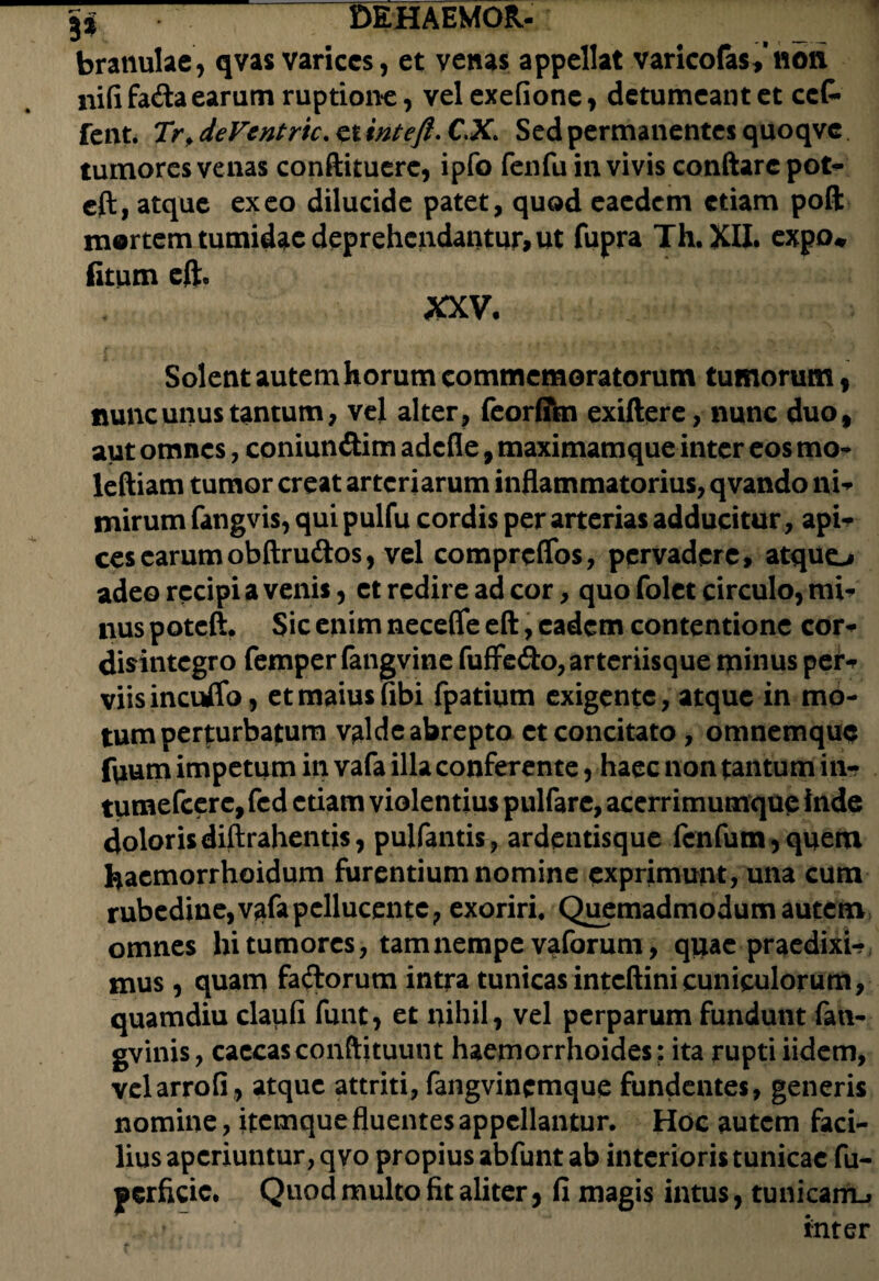 ji DEHAEMOR- : 1 bratiulae, qvas varices, et venas appellat varicofas*noti nififada earum ruptione, velexefione, detumeantet cct fent. Trf deVentric. et inteft. C.X. Sed permanentes quoqvc tumores venas conftituerc, ipfo fenfu in vivis conftare pot- eft, atque exeo dilucide patet, quod eaedem etiam poft mortem tumidae deprehendantur, ut fupra Th.XII. expo* (itum efh XXV- Solent autem horum commemoratorum tumorum, nunc unus tantum, vel alter, feorffm exiftere, nunc duof aut omnes, coniun&im adefle, maximamque inter eos mo* leftiam tumor creat arteriarum inflammatorius, qvando ni¬ mirum fangvis, qui pulfu cordis per arterias adducitur, api¬ ces earum obftrudios, vel compreflos, pervadere, atquo adeo recipi a venis, et redire ad cor, quo folet circulo, mi¬ nus poteft. Sic enim necefle eft, eadem contentione cor- disintegro femper fangvine fuffe&o, arteriisque minus per-r viisincuffo, et maius fibi fpatium exigente, atque in mo¬ tum perturbatum valde abrepto et concitato , omnemque fvmm impetum in vafa illa conferente, haec non tantum in- tumefeere, fed etiam violentius pulfare, acerrimumque inde doloris diftrahentis, pulfantis, ardentisque fenfum, quem haemorrhoidum furentium nomine exprimunt, una cum rubedine,vafapcllucente, exoriri. Quemadmodum autem omnes hi tumores, tam nempe vaforum, quae praedixi-? mus , quam fadorum intra tunicas inteftinicuniculorum, quamdiu daufi funt, et nihil, vel perparum fundunt fati- gvinis, caecas conftituunt haemorrhoides; ita rupti iidem, velarrofi, atque attriti, fangvincmque fundentes, generis nomine, itemque fluentes appellantur. Hoc autem faci¬ lius aperiuntur, qvo propius abfunt ab interioris tunicae fu- gcrficic. Quod multo fit aliter, li magis intus, tunicarru v. inter
