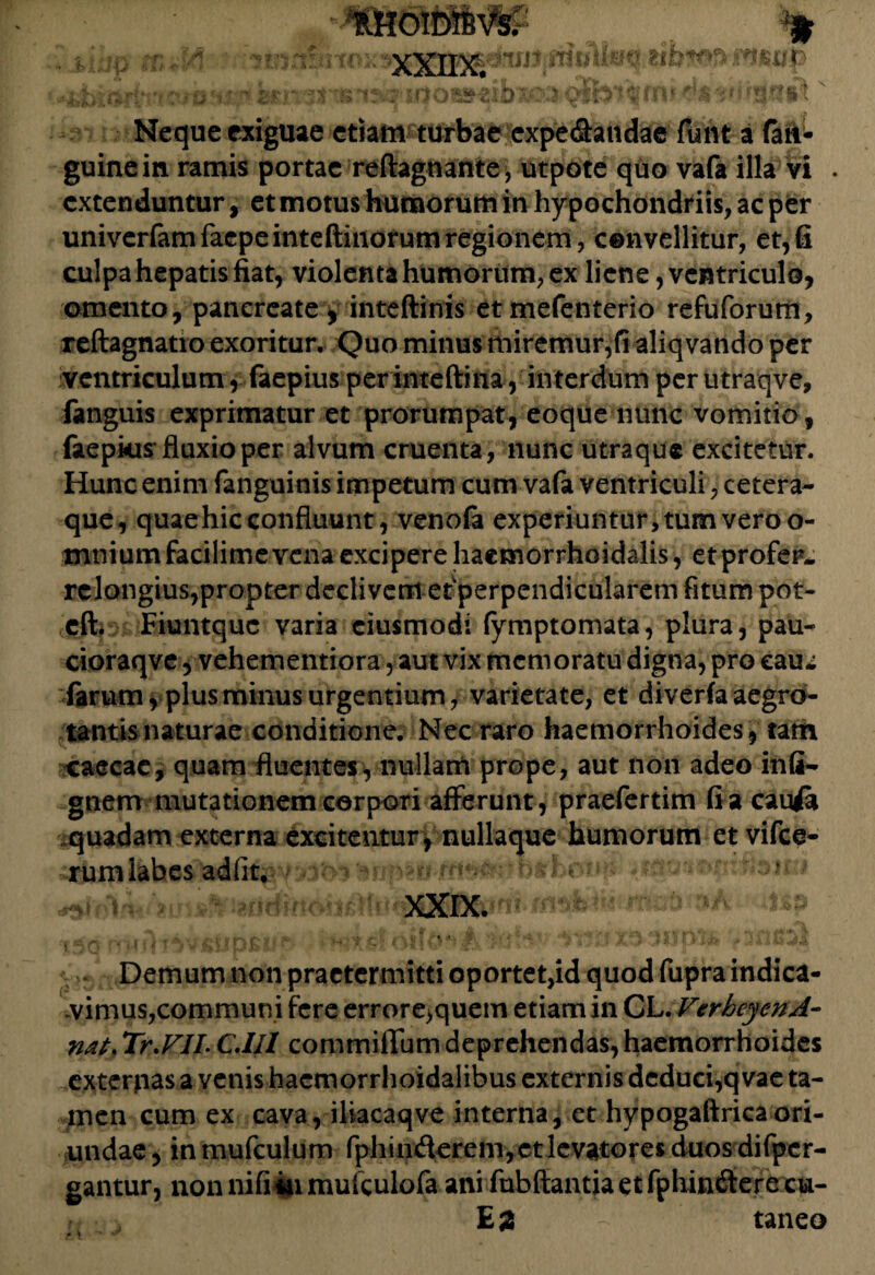 Bit ibxoa-o) Neque exiguae etiam turbae expe&andae fiant a (an¬ guine in ramis portae reftagnante, utpote quo vafa illa vi . extenduntur, et motus humorum in hypochondriis, ac per univerfamfacpeinteftinorumregionem, convellitur, et,fi culpa hepatis fiat, violenta humorum, ex liene, ventriculo, omento, pancreate, inteftinis etmefenterio refuforum, reftagnatio exoritur. Quo minus miremur,fi aliq vando per ventriculum , faepius per inteftina, interdum per utraqve, fanguis exprimatur et prorumpat, eoque nunc vomitio , faepkis fluxio per alvum cruenta, nunc utraque excitetur. Hunc enim fanguinis impetum cum vafa ventriculi, cetera- que, quae hic confluunt, venofa experiuntur,tumveroo- mnium facilime vena excipere haemorrhoidalis, et profer relongius,propter declivem ef perpendicularem fitum pot- cft. Fiuntquc varia ciusmodi (ymptomata, plura, pau- cioraqve, vehementiora, aut vix memoratu digna, pro eaui farum, plus minus urgentium, varietate, et diverfaaegrd- tantisnaturae conditione. Nec raro haemorrhoides, tam caecae, quam fluentes, nullam prope, aut non adeo infi- gnem mutationem corpori afferunt , praefertim fi a cauA quadam externa excitentur, nullaque humorum et vifce- rumlabes adiit, - t ? ‘IrJQ  » f J j '* A zyji ■ STA ' ‘ ^ ^ F •' Demum non praetermitti oportet,id quod fupra indica¬ vimus,communi fere errore>quem etiam in CL. VerheyenA- nat* Tr.VII. CM1 commilTum deprehendas, haemorrhoides exterpas a venis hacmorrhoidalibus externis deduci,q vae ta¬ men cum ex cava, iliacaqve interna, et hypogaftricaori¬ undae, inmufculum fphin(flerem,ctlevatores duos difper- gantur, non nifiiu mufculofa ani fubfiantia et fphin&ere cu- taneo
