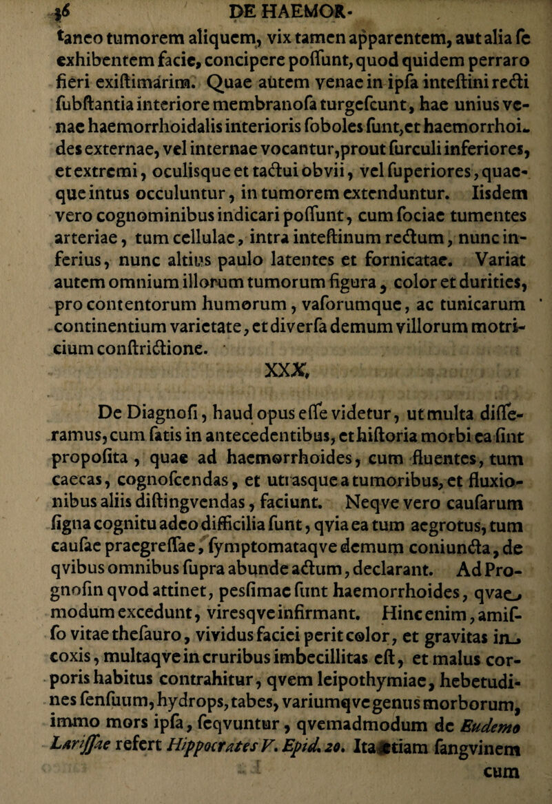 tanco tumorem aliquem, vix tamen apparentem, aut alia fe exhibentem facie, concipere poflunt, quod quidem perraro fieri exiftimarim. Quae autem venae in ipfa inteftini redi fubftantia interiore membranofaturgefeunt, hae unius ve¬ nae haemorrhoidalis interioris foboles funt,et haemorrhoL des externae, vel internae vocantur,prout furculi inferiores, et extremi, oculisque et tadui obvii, vel fuperiores, quae¬ que intus occuluntur, in tumorem extenduntur. Iisdem vero cognominibus indicari poflunt, cum fociae tumentes arteriae, tum cellulae, intra inteftinum redum, nunc in¬ ferius, nunc altius paulo latentes et fornicatae. Variat autem omnium illorum tumorum figura , color et durities, pro contentorum humorum , vaforumque, ac tunicarum * continentium varietate, et diverfa demum villorum motri- cium conftridione. XXX De Diagnofi, haud opus efle videtur, ut multa diffe¬ ramus, cum fatis in antecedentibus, ethiftoria morbi ea fint propofita , quae ad haemorrhoides, cum fluentes, tum caecas, cognofccndas, et uti asque a tumoribus, et fluxio¬ nibus aliis diftingvendas, faciunt. Neqve vero caufarum figna cognitu adeo difficilia funt, qvia ea tum aegrotus, tum eaufae praegreflae, fymptomataqve demum coniunda, de qvibus omnibus fupra abunde adum, declarant. Ad Pro- gnofinqvodattinet, pesfimaefunt haemorrhoides, qvao modum excedunt, viresqve infirmant. Hinc enim, amif- fo vitae thefauro, vividus faciei perit color, et gravitas in_> coxis, multaq ve in cruribus imbecillitas eft, et malus cor¬ poris habitus contrahitur, qvem leipothymiae, hebetudi¬ nes fenfuum, hydrops, tabes, variumq ve genus morborum, immo mors ipfa, fcqvuntur, qvemadmodum de Eudemo Larijpie refert HippocratesV. Epid, 20. Itandam fangvinem cum