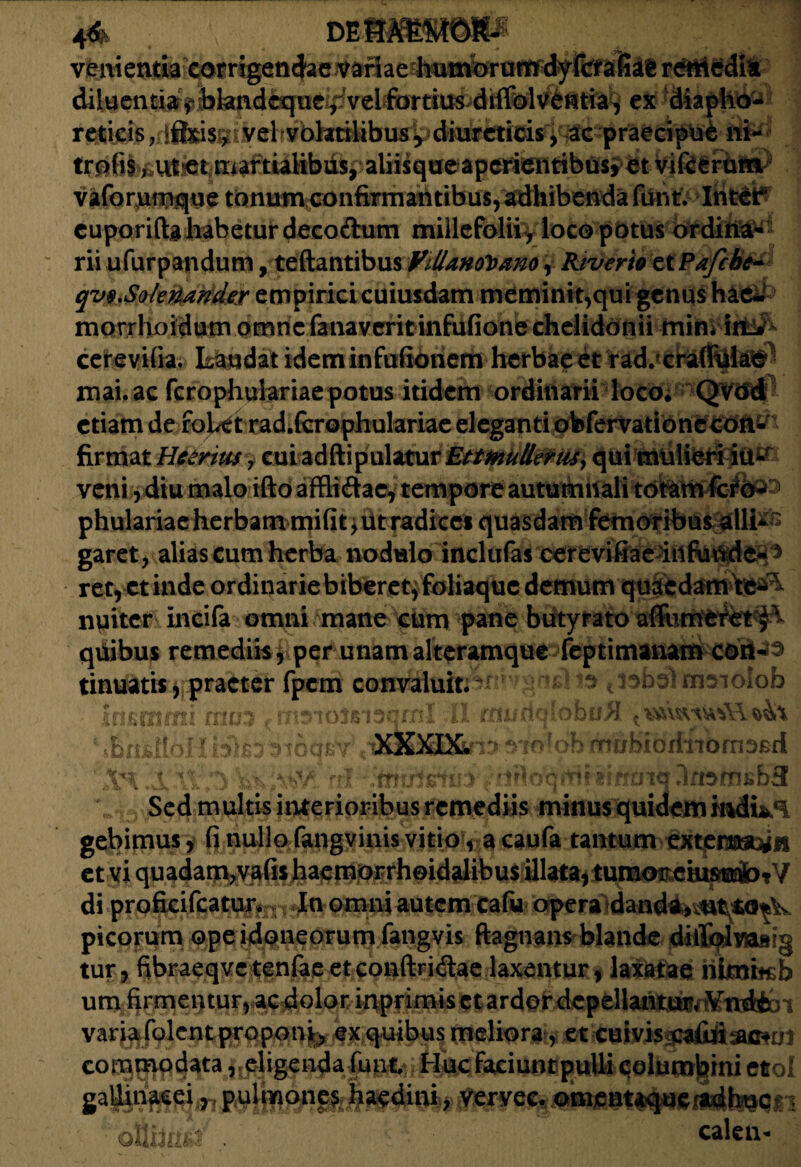 4& rnmmmm venientiacorngendaetfanaehu^ rdtliedi* diluentia f bkndcquc/vel fortius diffolventia, ex diapho¬ reticis , ifl&isgi vel volatilibus ^ diureticis, ac praecipue ni- aliisqueapcrientibUsfbt VIfSiriiiS^ vaforumque tonum confirmantibus, adhibenda funt. Inter cuporiftg habetur decoftum millefolii , loco potus ordina* rii ufurpandum, teftantibus VillmolDano^ Kiverto etPafcbc- qvQ.Sokrunder empirici cuiusdam memini^qui genus hae*' morrhoidumomnefanaveritinfufionechelidonii min* iit*- cerevifia. Laudat idem infufionem herbae et rad. craffiike mai.ac fcrophulariae potus itidem ordinarii loco; QvcSd etiam de fojUt rad.&rophulariae eleganti obfervationecon- firmat Hetrius , cui adftipulaturEttmutlerus> qui miilferi itt*? veni ydiu malo ifto affli&ac, tempore autumnali totam fef o<^ garet, alias cum herba nodulo inclufas cerevifiae rety Ctinde ordinarie biberet^ foliaque demum quaedam te^ nuiter incifa omni mane cum pane butyrato affumeret fk- quibus remediis y per unam alteramque feptimanam con-3 tinuatis, praeter fpem convaluit. t isbol msiolob Insmini rrius r 11 auidqbbu^. ihtiSjVi • bk3 Moq.r- •XXXDL- p oh mubioriiiomse-fi XI. ;3 rrl kiuisiiD'. 3ft9aisb3 Sed multis interioribus remediis minus quidem gebimus, fi nullo fangvinis vitio, a caufa tantum externa, ; et vi quadam,vafis haemorrhoidalibus illata, tumor eiusmo- / di proficifcatutv, In omni autem cafu opera danda, ut to- picorum ope idoneorum fangvis ftagnans blande diiljlwaBig tur, fibraeqve tenfae et conftridtae laxentur, laxatae riimhsb una firmentur, ac dolor inprim is et ardor depellantur. Vndb variafolcntprqponjty ex quibus meliora , et cuivis cafid commodataeligenda funt. Huc faciunt pulli columbini et galiinaeei, pulmones haedini, vervec. omentaque^bQCri calen-