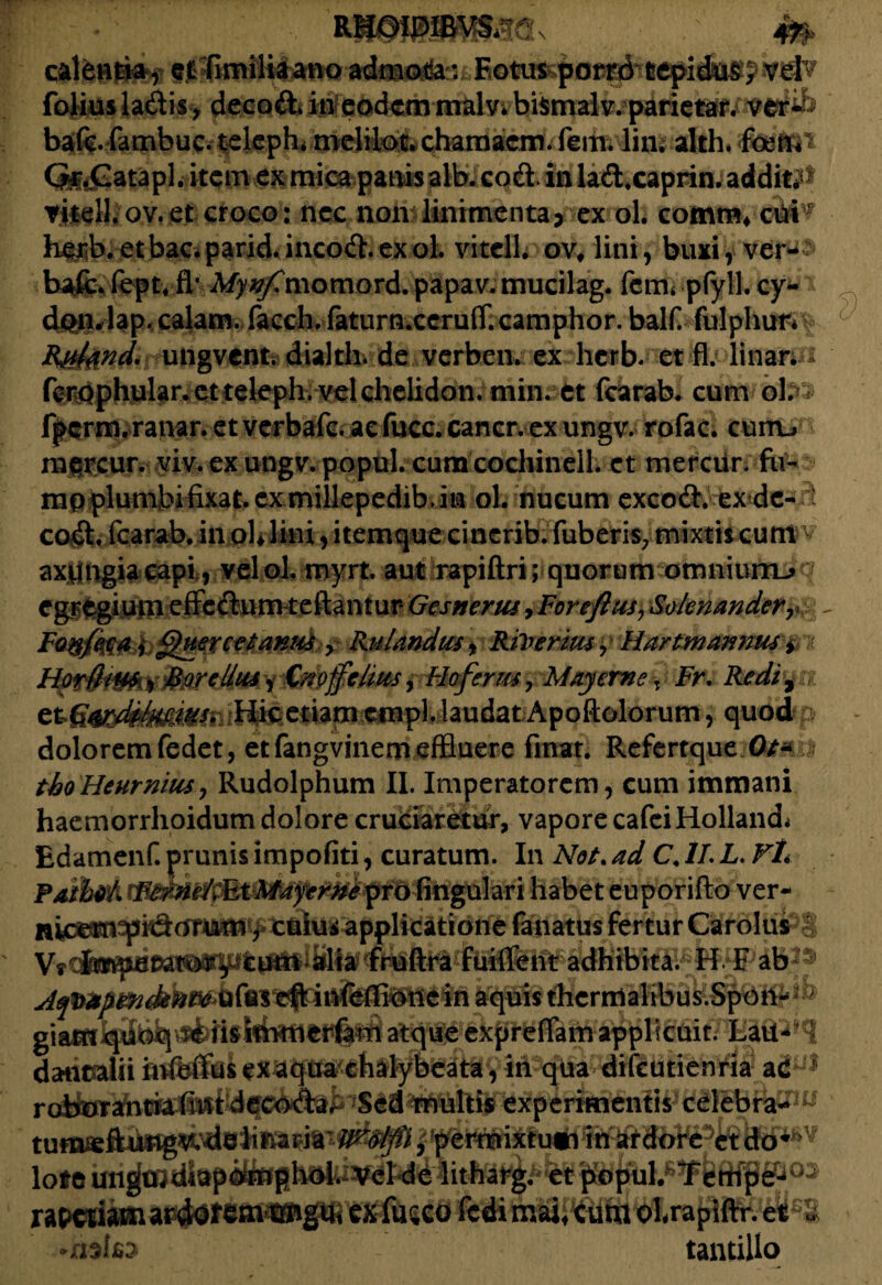 calenri^f efSmiliiano admodau Fotus foiiusladis, decod*in eodemmalv*bismalv. parietar. ver- bafe fambuc. teleph* mclilot. chamacm. fem. lin. alth. CfojGatapl.itcmex mica panisalb. cod. in lad.caprin. additi yitell. ov. et croco : neo non linimenta > ex ol. comra* edi* htiib.etbac.parid.incod.exoL vitclL ov, lini, buxi, ver-- bafc. fepU fl’ My^jCmomord. papav. mucilag. fem* pfyll. cy- donriap. calam. facch. faturn.cerufT.camphor. balf fulphutv R&fend. ungvent.dialth.de verben. ex herb. et fl. linar, fcrbphular. ctteleph. vel chelidon, min. et fcarab. cum obi fpcrm.ranar. et verbafc. ae fucc. cancr. ex ungv. rofac. curru mtrcur. viv. ex ungv. popul. cum cochinelh et mercur. fu- mpplunibifixat.ex millepedib.in ol. nucum excod. ex de- i cod. fcarab. in oU lini, itemque cinerib. fuberis7 mixtiseunt v axtfngiacapi, velol. myrt. aut rapiftri; quorum otmiiurru q egregium effedum reflantur Gesnerus, Foreftusy Solcnander, Fo&fda i Quercei antis y Rulandwsy RiVerms y Hartmannus > Horfhus, Bardius, Cxoffclius, Hoferus, May eme: Fr, Rediy laudat Apoftolorum, quod p dolorem fedet, et fangvinem effluere fmat. Refertque Ot* * tboHeurnius, Rudolphum II. Imperatorem, cum immani haemorrhoidum dolore cruciaretur, vapore cafeiHolland* Edamenf. prunis impofiti, curatum. In Not. ad C. II. L. FL Paibffk habet euporifto ver- nicern^pidorum, cuius applicatione fanatus fertur CardldPS Vi Imperator^ tum alia fruftra fuiffent adhibita. H F ab Atpapendent* ufus cft infeflione in aquis thcrmalibus.Spon- giam quoq re iis immerfam atque expreflam applicuit. Lau- danealii infertus ex aqua chalybeata, in qua difeutienni? experimentis cdeBftpw loto iUw|| 03 rapeti» ai^$f exfusco fcdi maif cdta olrapifir. et£S tantillo