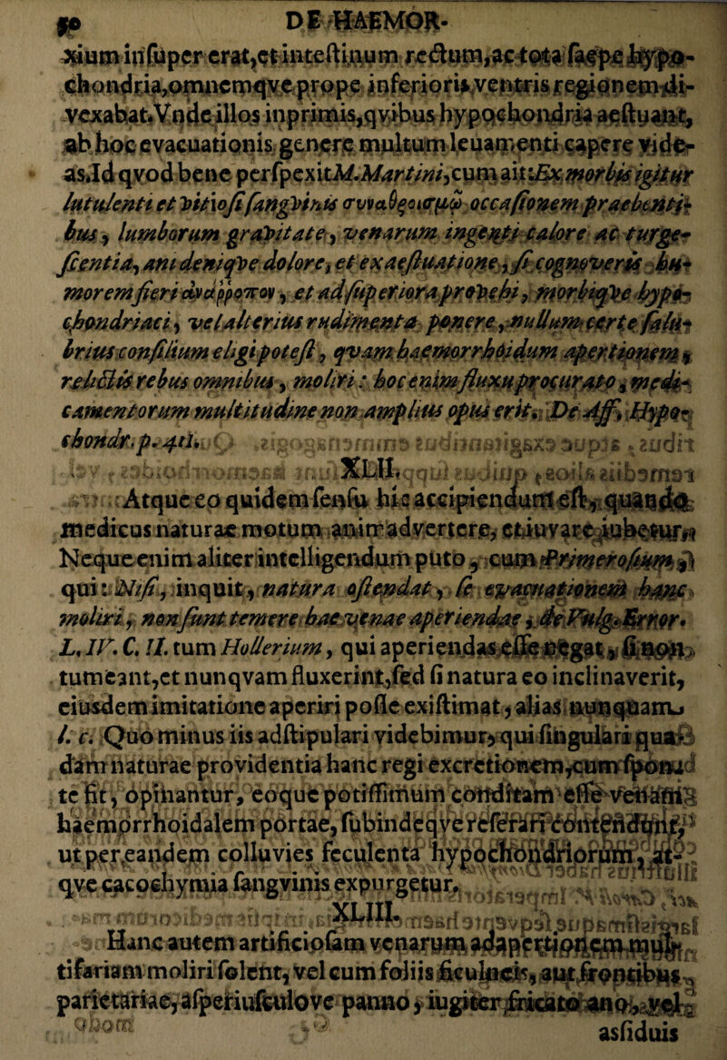 fp DMftmmm- chondria?omncroqveprppe inferiorii^etvtrisfe^onemiLli- VcxabatVnde illos inprimis,qvibus hypochondria aeftuant, Bb hoc evacuationis genere multum leuaroenti capere vide¬ as *Id qvod bene pcrfpcxitM.Mart/ni,cum ait:Ex morbis igitur lutulenti et Vttxofifangfiinis <rvvab$oi<riiS) occa (tonem praebenti* lus y lumborum gratulate, 'venarum ingenti e alor e ac turge- fientia^am denique dolore>€t exaeftuatione ,fecognoveris hn* morem fieri dvdppowov, et adfitp enor a provehi, morbiq^e bypo-, cfimdriaci, ve [alterius rudimenta ponere, nullum- certe falu* Iriusconfilium eligi pote fi ? qvam baemorrJ?Oidum apertionem$ re hBts rebus omnibus, moliri: bocenimfluxu procurato ^medi¬ camentorum multitudine non amplius optes erit. De Jff, Hypo- sbondr,p&pdh (g Mgoqsnymms godi3naii£fiX55upi6 e audit v t,muumtm. jqus zbjwjjj fBQjif*iuosmat Atque ep quidem fenfo hic accipienount eft, quatchi; medicus naturae motum animadvertere, citdu.vare^ub^fiir^ Ncqueenim aliterintelligendum puto 5 mm&rimerofium $ cfmvWifi, dnquit, natura ofiendat, Ce e%rapnafiomni J&ffl moliri r non fiunt temere hae venae aperiendae, de Vulg< Error* LJV. C. !l. tum Hollerium, qui aperi tumeant7et nunqvam fluxerint/ed fi natura eo inclinaverit, eiusdem imitatione aperiri pofie exiftimat, alias tiunquanu /. k Quo minus iis adftipulari videbimur, qui fingulari qua • dim naturae providentia hanc regi excretionemjcit^ te Ht, 6pihahtbr,°6^w^potiffirnurrieP^ haemprrhoidalem portae, fubindeqve referari contendt”^.1 ut per,eandem colluvies fcculenta hypochondrio qvc cacoehymia »KfTrm0lO3i{»9frt^aqijirtEra»«fferTi3Brf3)n3vp3l[<3lJpE(TiflafaiE{ Hancautem artificiofatn venarum adapertionem mul* tifariam moliri folent, vel cum foliis ficulnei', aut frondbus , parietariae, afperiufculo ve panno, iugiter fricat© ano,^ycl ■ Quom. asfiduis