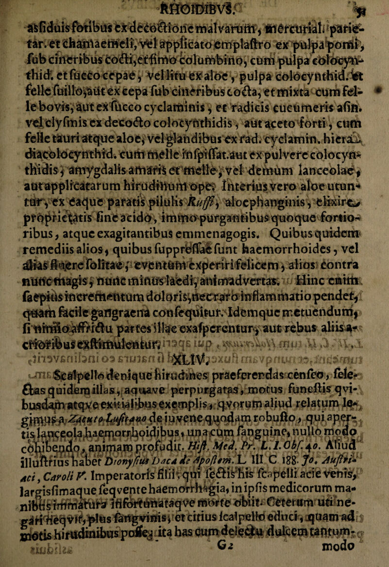 tar. et £hanlaemeli,vel applicato emplaftro ex pulpa pomi, fub cineribus codi,etfirrto columbino, cum pulpa colocyn-* thid. et fucco cepae, Vel litu ex aloe, pulpa colocynthid.lit felle fuillo^ut ex cepa fub cineribus coda, et mixta Cum fel- le bovis, aut ex fucco cyclaminis, ec radicis cucumeris a (in» velclyfmis ex decodo colocynthidis, aut aceto forti, cum felle tauri atque aloe, vel glandibus ex rad. cyclamin. hietat diacolocynthid. cum meile infpi(Tatam cx pulvere colocyri* thidis , amygdalis amaris et meile, vel demum lanceolae* aut ap pl reatar u m hi r u dihu m o pe. In tertum vero aloeutun** ttifyex eaque pararis pilulis Ruffi^ aloephanginis, elixire*# ptOpric^tis fine acido, immopurgantibus quoque fortio^ ribus, atque exagitantibus emmenagogis» Quibus quidem remediis alios* quibus fupprbfMfunt haemorrhoides, vel alias fi aere folitae, eventUhi experiri felicem, alios: Contra nunc magis * nuric ittiftifs teedi, anlmadvertas. w Hinc cnitti q&atfa feciie gangraena confeqviitur^Idemquc metuendum* fi nmfioaffridu partes illae exafpcrcntun* aut rebus aliis a-?* i «p * AI A :i\>! f}mv£nibni 02 fiiuienH urn Scalpello denique hirudines; praeferendas cen(eo, fele- £bas quidem ilias, aai*ave perpurgatas, morus funeftis qvi- busdamatqveexiiialibusexemplisf qvorumaliud relatum Je* cohibendo, animam profudit Hift. Mcd. Pr. LJ.ObJ.40. illuftfius habet Bwnyfhis Djca d? Jpoftem. L III C 188- Jo* Auflri* Aci, Caroli P. Imperatoris filii; qui fopelii acie venfej largisfimaque feq vente haemorrhagia, in ipfis medicorum ma IlifitfCeterum- urifoe* gaH^e^vif/plus fangviniSi et citius Icalpello ©duci ,jquainirifr £&&hirudinibus po% ita has eum deledtu dulcem taotum- Ga modo “ uumlu