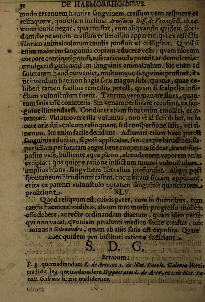 modo et tenuem haurire fangvinem, craflum vero refpuereet relinquere, quo etiam inclinat ArnifAcus Dijf. deVenatfett* tb.2,4. exoerientia negat, qva conflat, eum aliqvando qvidem flori¬ dum,feepe au terti craflum et limofum apparere,qvi ex refeQis iliorum animaiculorum caudis profluitor colligitur. Quod fi enim maiorem faoguinis copiam educere velis, qvam illorum corpore contineri poteft,refecari cauda poterit,ac demukeriyet ernulgeridigitisavidum fangvinis animalculum. Sic enim ad latietarem haud perveniet, multumque fangvinis profluet, ka. ut interdum haemorrhagia faris magna fubfcquatur, quae co¬ hiberi tamen facilius remediis poteft, qvam fi fcalpello infti* flum vulnufculum fuerit. Tantum vero manare fines, quan¬ tum fatis efleconieCeris. Sin venam perforare reculent, eajfan- -guine iliinendaeft. Conducet etiam fotu cotim emolliri, et ait« -tenuari. Vbiamovere illa volumus, non vi id fieri debet, ne in cute oris fui aculeumrelinquant, fed coniperfione falis, vel ci« nerum. Ita enim facile decidunt. Adiuvari etiam haec poteft ianguinis eduftio, fi poft applicatas, fatiatasqve hirudines,fu- per feliam perforatam aeger bene coopertus Jfedeat ,itaw fiip- pofito vale, bulliente aqvapleno, alcendentem vaporem amis excipiat; qua quippe ratione infli&um tumori vulnpfculumL* ■amplius hians, fangvinem liberalius profundet. Aiiqvi poft fpontaneumHirudinum cafnm, cucurbitam ficcam applican|, et ita ex patenti vulnufculo optatam ianguinis quantitateiru* proliciunto. XLV. Quodreliqvumeft.cuivispatet, cum in fluentibus, tirni caecis haemorrhoidibus, alvum toto morbi progrcflu moileign ^efledebere, acre&e ordinandam diaetam , quam ideo perle*- <jvi non vacat, qvoniam prudenti medico facile conflat, nec minus a Solenxndro, quam ab aliis fatis eft expofita. Qvare haec quidem pro inftituti ratione fufficiant->. S. D. G. t .J ' , * •' * ' * * • AM * » % •* . Erratum: P. |. quemadmodum L. de Artent 1. de Nte. Faeult. Galeiun literis tra Jidit.leg. quemadaiodam HifptcrAtv L, de Arte , et t.deN<s/, F*. cult' iitqxis tradiderunt, ** * ’ » ‘ t . ■ * * » * < • / * J ' * . % - * **