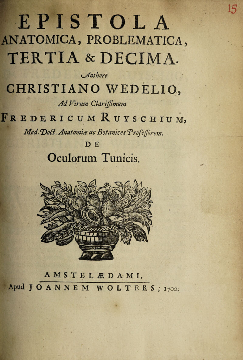 15 ^EPISTOLA ANATOMICA, PROBLEMATICA, TERTIA & DECIMA. ^Authore CHRISTIANO WEDELIO, Ad Virum Clarijjimum Fredericum Ruyschium, X * - Med. Doct, Anatomia ac Botanices Trofefforem. D E Oculorum Tunicis, AMSTEUDAMI, Apud JO ANNEM WOLTERS ; 1700;