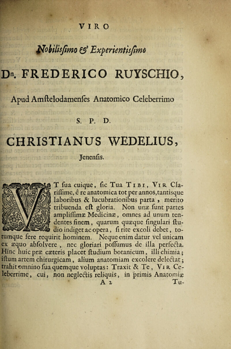 it r VIRO \ Noiilisjimo (f Expmentisjlmo D. FREDERICO RUYSCHIO, / P Apud Amftelodamenfes Anatomico Celeberrimo S. P. D. CHRISTIANUS WEDELIUS, |* r , * , ‘i Jenenfis. T fua cuique, fic Tua Tibi, Vir Cla- riffime, e re anatomica tot per annos,tantisque laboribus & lucubrationibus parta , merito tribuenda eft gloria. Non unse funt partes ampliflimae Medicina, omnes ad unum ten¬ dentes finem, quarum quasque lingulari {lu¬ dio indiget ac opera, fi rite excoli debet, to¬ tumque fere requirit hominem. Neque enim datur vel unicam ex sequo abfolvere , nec gloriari pofliimus de illa perfefta. Hinc huic prae casteris placet {ludium botanicum, illichimia; illuni artem chirurgicam, alium anatomiam excolere deleftat; trahit omnino fua quemque voluptas: Traxit & Te, Vir Ce¬ leberrime, cui, non negle&is reliquis, in primis Anatomiae A z Tu- i