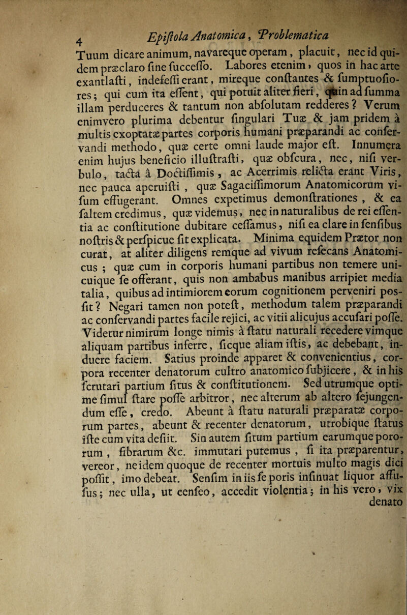 a Eftftola Anatomica, ‘Problematica Tuum dicare animum, navareque operam, placuit, liec id qui¬ dem praeclaro fine fucceflo. Labores etenim, quos in hac arte exantlafti, indefdfi erant, mireque conflantes & fumptuofio- res; qui cum ita eflent, qui potuit aliter fieri, qfein ad fumma illam perduceres & tantum non abfolutam redderes? Verum enimvero plurima debentur lingulari Tuae & jam pridem a multis exoptatae partes corporis humani praeparandi ac confer- vandi methodo, quae certe omni laude major eft. Innumera enim hujus beneficio illuftrafti, quae obfcura, nec, nifi ver- bulo, tacta a Doctiffimis , ac Acerrimis relicta erant Viris, nec pauca aperuifti , quae Sagaciflimorum Anatomicorum vi- fum effugerant. Omnes expetimus demonftrationes , & ea faltem credimus, qux videmus, nec in naturalibus dereieffen- tia ac conftitutione dubitare celfamus, nifi ea clare in fenfibus noftris & perfpicue fit explicata. Minima equidem Praetor non curat, at aliter diligens remque ad vivum refecans Anatomi¬ cus ; quae cum in corporis humani partibus non temere uni¬ cuique fe offerant, quis non ambabus manibus arripiet media talia, quibus ad intimiorem eorum cognitionem perveniri pos- fit ? Negari tamen non poteft, methodum talem praeparandi ac confervandi partes facile rejici, ac vitii alicujus accufari poffe. Videtur nimirum longe nimis a flatu naturali recedere vim que aliquam partibus inferre, ficque aliam iftis, ac debebant, in¬ duere faciem. Satius proinde apparet & convenientius, cor¬ pora recenter denatorum cultro anatomico fubjiccre, & in his fcrutari partium fitus & conftitutionem. Sed utrumque opti¬ me fimul flare poffe arbitror, nec alterum ab altero fejungen- dum effe , credo. Abeunt a flatu naturali praeparatae corpo¬ rum partes, abeunt & recenter denatorum, utrobique flatus ifte cum vita defiit. Sin autem fitura partium earumque poro- rum , fibrarum &c. immutari putemus , fi ita praeparentur, vereor, ne idem quoque de recenter mortuis multo magis dici poffit, imo debeat. Senfim in iis fe poris infinuat liquor affu- fus; nec ulla, ut cenfeo, accedit violentia; in his vero, vix denato