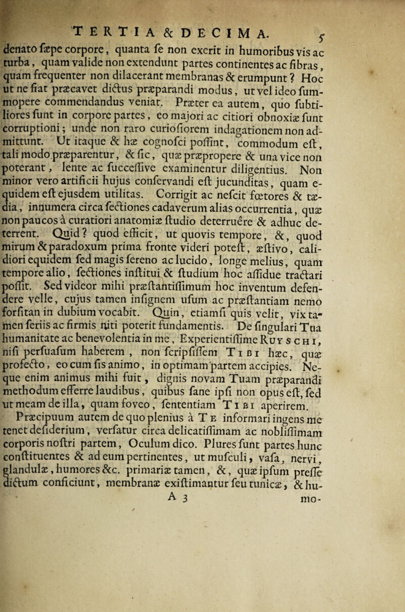 denato fxpe corpore, quanta fe non exerit in humoribus vis ac turba, quam valide non extendunt partes continentes ac fibras, quam frequenter non dilacerant membranas & erumpunt ? Hoc ut ne fiat prxcavet diftus praeparandi modus, ut vel ideo fum- mopere commendandus veniat. Praeter ea autem, quo fubti- liores funt in corpore partes, eo majori ac citiori obnoxiae funt corruptioni; unde non raro curiofiorem indagationem non ad¬ mittunt. Ut itaque & hae cognofci pofiint, commodum eft, tali modo prxparentur, &fic, quae praepropere & una vice non poterant, lente ac fucceifive examinentur diligentius. Non minor vero artificii hujus confervandi eft jucunditas, quam e- quidem eft ejusdem utilitas. Corrigit ac nefeit fcetores & tae¬ dia , innumera circa fe&iones cadaverum alias occurrentia, quae non paucos a curatiori anatomix ftudio deterruere & adhuc de¬ terrent. Quid? quod efficit, ut quovis tempore, &, quod mirum & paradoxum prima fronte videri poteft, xftivo, cali¬ diori equidem fed magis fereno ac lucido, longe melius, quam tempore alio, fe<ftiones inftitui & ftudium hoc affidue tra&ari poffit. Sed videor mihi prxftantiffimum hoc inventum defen¬ dere velle, cujus tamen infignem ufum ac prxftantiam nemo forfitan in dubium vocabit. Quin, etiamfi quis velit, vix ta¬ men feriis ac firmis niti poterit fundamentis. De lingulari Ttia humanitate ac benevolentia in me, Experientiffime Ru v s c h i , nifi perfuafum haberem , non fcripfiflem Tibi hxc, qux profefto, eo cum fis animo, in optimam partem accipies. Ne¬ que enim animus mihi fuit, dignis novam Tuam prxparandi methodum efferre laudibus, quibus fane ipfi non opus eft, fed ut meam de illa, quam foveo, fententiam Tibi aperirem. Prxcipuum autem de quo plenius a Te informari ingens me tenet defiderium, verfatur circa delicatiffimam ac nobliffimam corporis noftri partem, Oculum dico. Plures funt partes hunc conftituentes & ad eum pertinentes, utmufculi, vafa, nervi, glandulx, humores &c. primarix tamen, &, quxipfum prefie aiftum conficiunt, membranx exiftimanturfeutunicas> &hu- a aHliH mo-