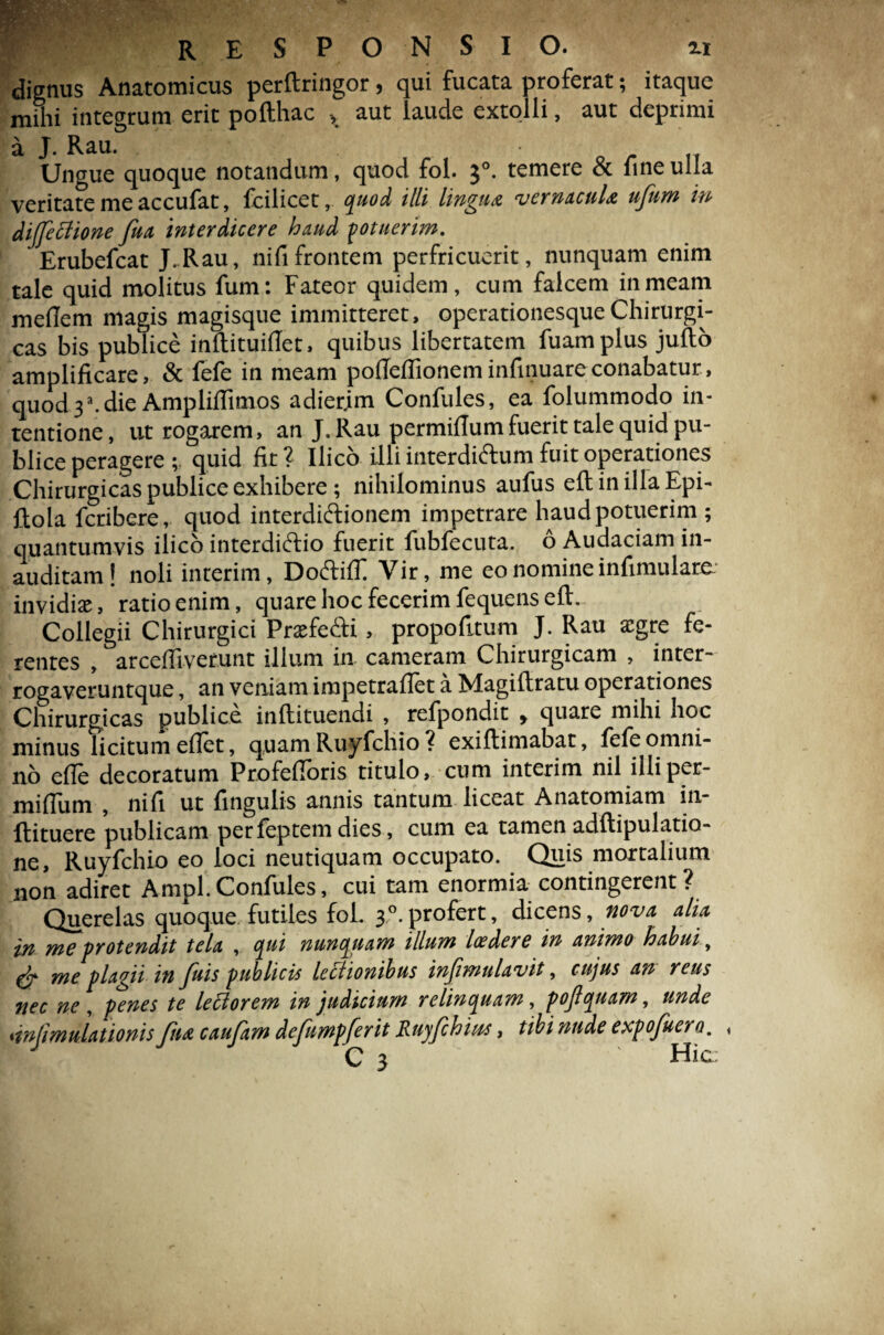 dignus Anatomicus perftringor, qui fucata proferat; itaque mihi integrum erit pofthac > aut laude extolli, aut deprimi a J. Rau. Ungue quoque notandum, quod fol. $°. temere & fine ulla veritate me accufat, fcilicet, quod illi lingua vernacula ufum in diffeffione fua interdicere hmd potuerim. Erubefcat J.Rau, nifi frontem perfricuerit, nunquam enim tale quid molitus fum: Fateor quidem, cum falcem in meam meflem magis magisque immitteret, operationesque Chirurgi¬ cas bis publice inftituifiet, quibus libertatem fuamplus jufto amplificare, & fefe in meam pofieflioneminfinuareconabatur, quod 3a. die Ampliflimos adierjm Confules, ea folummodo in¬ tentione , ut rogarem, an J. Rau permillum fuerit tale quid pu¬ blice peragere ; quid fit ? Ilico illi interdi&um fuit operationes Chirurgicaspubliceexhibere; nihilominus aufus eft in illa Epi- flola fcribere, quod interdiftionem impetrare haud potuerim ; quantumvis ilico interdiftio fuerit fubfecuta. 6 Audaciam in¬ auditam! noli interim, DodlilT Vir, me eo nomine infimulare invidiae, ratioenim, quare hoc fecerim fequens eft. Collegii Chirurgici PrxfecK , propofitum J. Rau a:gre fe¬ rentes , arcefllverunt illum in cameram Chirurgicam , inter- rogaveruntque, an veniam impetraflet a Magiftratu operationes Chirurgicas publice inftituendi , refpondit , quare mihi noc minus licitum ellet, quam Ruyfchio ? exiftimabat, fefe omni¬ no efle decoratum Profefioris titulo, cum interim nil illiper- miftum , nifi ut fingulis annis tantum liceat Anatomiam in- ftituere publicam per feptem dies, cum ea tamen adftipulatio- ne, Ruyfchio eo loci neutiquam occupato. Quis mortalium non adiret Ampl Confules, cui tam enormia contingerent? Querelas quoque futiles fol. 3,0.profert, dicens, nova alia in me protendit tela , qui nunquam illum laedere in animo habui, & me plagii in fuis publicis lectionibus infimulavit, cujus an reus nec ne, penes te lectorem in judicium relinquam, pojlquam, unde dnjimtUationis jua caujam defhmpferit Ruyfchms, tibi nude expofuera. ,