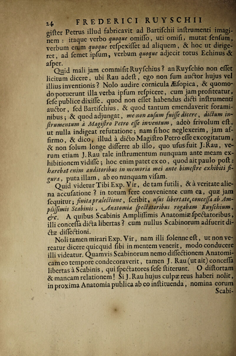 sifter Petrus illud fabricavit ad Bartifchii inftrumenti imagi¬ nem : itaque verbo quoque omiflo, uti omifi, mutat fenfum, verbum enim quoque refpexiflet ad aliquem, & hoc ut dirige¬ ret , ad femet ipfum, verbum quoque adjecit totus Echinus •& afDer. 1Quid mali jam commifttRuyfchius? anRuyfchto non eflet licitum dicere, ubi Rau adeft, ego non fum auftor hujus vel illius inventionis ? Nolo audire cornicula iEfopica, & quomo¬ do potuerunt illa verba iplum refpicere, cum jam profiteatur > fefe publice dixi fle. quod non eflet habendus difti inftrumenti auftor, fed Bartifchius, & quod tantum emendaverit forami¬ nibus ; & quod adjungat, menon aufum fuijfe dicere, dicium in- flrumentum d Magifiro Petro ejfe inventum, adeo frivolum eft, ut nulla indigeat refutatione; nam fi hoc neglexerim, jam af¬ firmo, & dico, illud a ditfto Magiftro Petro efle excogitatum, & non folum longe differre ab illo, quo ufusfuit J;Rau, ve¬ rum etiam J.Rau tale inftrumentum nunquam ante meam ex¬ hibitionem vidifle; hoc enim patet ex eo, quod ait paulo poft : harebat enim auditoribus in memoria mei ante bime (Ire exhibiti fi- nura, puta illam, ab eo nunquam vifam. 16 Quid videtur Tibi Exp. Vir, detam futili, & a veritate alie¬ na accufatione ? in totum fere conveniente cum ea, qux jam fequitur; finitaf ralettione, feribit, ufus libertate t conccjfa ab Am- piiffimis Scabinis , ^Jnatomu /penatoribus rogabam Ruyfchium, &c. A quibus Scabinis Ampliflimis Anatomix fpeclatoribus, illi concefla didta libertas ? cum nullus Scabinorum adfuerit di- <ftx difleftioni. I Noli tamen mirari Exp. Vir, nam illi folenne eft, ut non ve¬ reatur dicere quicquid fibi in mentem venerit, modo conducere illi videatur. Quamvis Scabinorum nemo difle&ionem Anatomi¬ cam eo tempore condecoraverit, tamen J. Rau (ut ait) concefla libertas a Scabinis, qui fpectatores fefe ftiterunt. O diftortam & mancam relationem! Si J. Rau hujus culpx reus haberi nolit , in proxima Anatomia publica ab eo inftituenda, nomina eorum ^ Scabi-