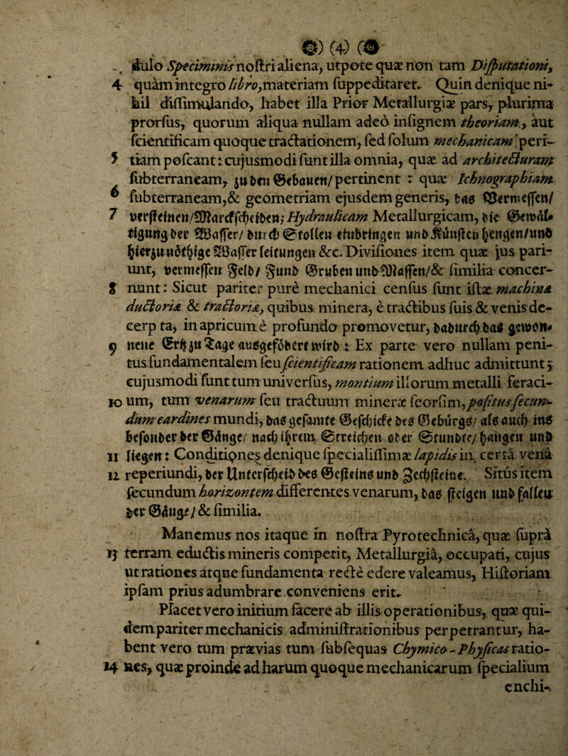 , @)(4)C#- ~ s dulo .S^ri^/^ noftri aliena^ utpote quae non tam Dijpumtioni, 4 quam integro //^r^materiam fuppe ditaret. Quin denique ni¬ li il diffimulando, habet illa Prior Metallurgiae pars, plurima prorfiis, quorum aliqua nullam adeo inf ignem theoriam., aut feientificam quoque tradationem, fed folum mechanicam ‘peri- 5 tiam pofcant: cujusmodi funt illa omnia, quae ad architeBuram fobterraneam, pertinent : quae Ichnographiant ^ fubterraneam,& geometriam ejusdem generis, tag QJrrmeffeti/ 7 verffdnen/5ft<rr cf fcf)ert*»; Hydraulicam Metallurgicam, Me @en>ot SBaffer/ ehtbrfngen «ft5^unj!cu§ciigen/tmd SSajTer (dtunge» &c. Divifioues item quae juspari- unt, Dermeffen gefo/ gunfc ©rubeti un^sri)l«ffctt/& fimilia ccmcer- 8 nunt: Sicut pariter pure mechanici cenfus finit iftat.maehim duBoria & traBori&y quibus, minera, e tradibusTuis & venis de- cerp ta, in apricum e profundo promovetur, t>atmrtf>ha$ gcwott* 9 ncne Srfc 5« ?<tge auggefgfccrf n?irb : Ex parte vero nullam peni- tus fundamentalem (knfiientifaam rationem adhuc admittunt $ cujusmodi funt tum univerfus, montium ili orum metalli feraci- ioum, tum venarum fe 11 traduum tninerac feorfim^pofitusfectin* d^m cardines mundi, &10 gefantfe @efd;tcfe i>tg ® ebtirgg/ af6 aud) itttf befoii&er&er@tfttge/ ^rreichen oter ©tun&te/|m»ge n uri& 11 fte$eir: Conditiones denique IpecialifTima: lapidisi\\ certa vena n reperiundi, ter Unkrfd)db M ©ejfdttg unb gecfyftewe: Situs item fecundum horizontem differente svenarum, fcag jjdgett uu&fnffeu t>er fimilia. Manemus nos itaque in noffra Pyrotechnica, quae fuprii 13 terram edudis mineris competit, Metallurgia, occupati, cujus ut rationes atque fundamenta rede edere valeamus, Hifloriam ipfam prius adumbrare conveniens erit* > Placet vero initium facere ab illis operationibus, quae qui- dempariter mechanicis adminiftrationibus perpetrantur, ha¬ bent vero tum praevias tum fubfequas Chymico-Phyficas ratio- 14 nes, quae proinde ad harum quoque mechanicarum (pedalium :  enchk