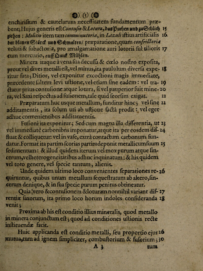 @).0)C# enciiirifaim & cautelarum neecflitatem fundamentum prae- bentjHujus generis efXConttifio 8cLoturayba$fpuef;ett }u©dMtd> 15 : Molitio item tam c&ntminutoriay in Lazuh iftius artificialis 16 *<r Manm@r«rtf wtb©ef)mAken/ prseparatione,quam confriffioria veluti& fubaftoria, pro amalgamatione auri lotorii futtilioris 17 cum mercurior(3ujfQwef tOiil^ferr- Minera itaque a vena tua decuffa & Coelo noffro expolita, prout vd dives metalli eft,vel minus,itapauhihim diverfe expe-18 ritur fata 3 Ditior, vel exponitur excoctioni magis immediate, praecedente ialtem levi uftione, vel etiam fine eadem r vel tra- 19 ftatur prius contudone atque lotura, fi vel pauperior fuit mine- 20 ra, vel Saxi re (pectus ad fufionem,tale quid feorfim exigat- 21 Praeparatum huc usque metallum, funditur hinc3 vel fine 22 additamentis , ita folum uti ab ultione fe&a prodit \ vel eget adhuc convenientibus additamentis* Fulioniita exponitur^ Sed cum magna illa differentia, ut 23 vel immediate carbonibus imponatur,atque ita per eosdem dif- 24 fluat & colliquetun vel in vafe, extra contadum carbonum £un- datur.Format ita partim fcorias partimdeponit metallicumfuum 25 fedimentum : & illud quidem iterum vel mox purum atque fin- cerum,velheterogeneitatibus adhuc inquinatum: & his quidem vel toto genere, vel fpecie tantum , alienis* Unde quidem ultimo loco convenientes feparatlones re- z6 quiruntur, quibus unum metallum fequeftratum ab alterojfin- cerum denique, & in fiia fpecie purum penitus obtineatur. Quia nVero &contiiftonem &loturamnonnihil variant dif- 27 rentio faxorum, ita primo loco horum indoles confideranda 1$ venit 5 Proxima ab his eft conditio illius mineralis, quod metalla in mmera conjunctum eft 5 quod ad conditiones uftionis rede infti tuendae fecit* Huic applicanda eft conditio me talli, feu proportio ejus 26 mutua^tum ad ignem fimpliciter, combuftorium & fuforium 5