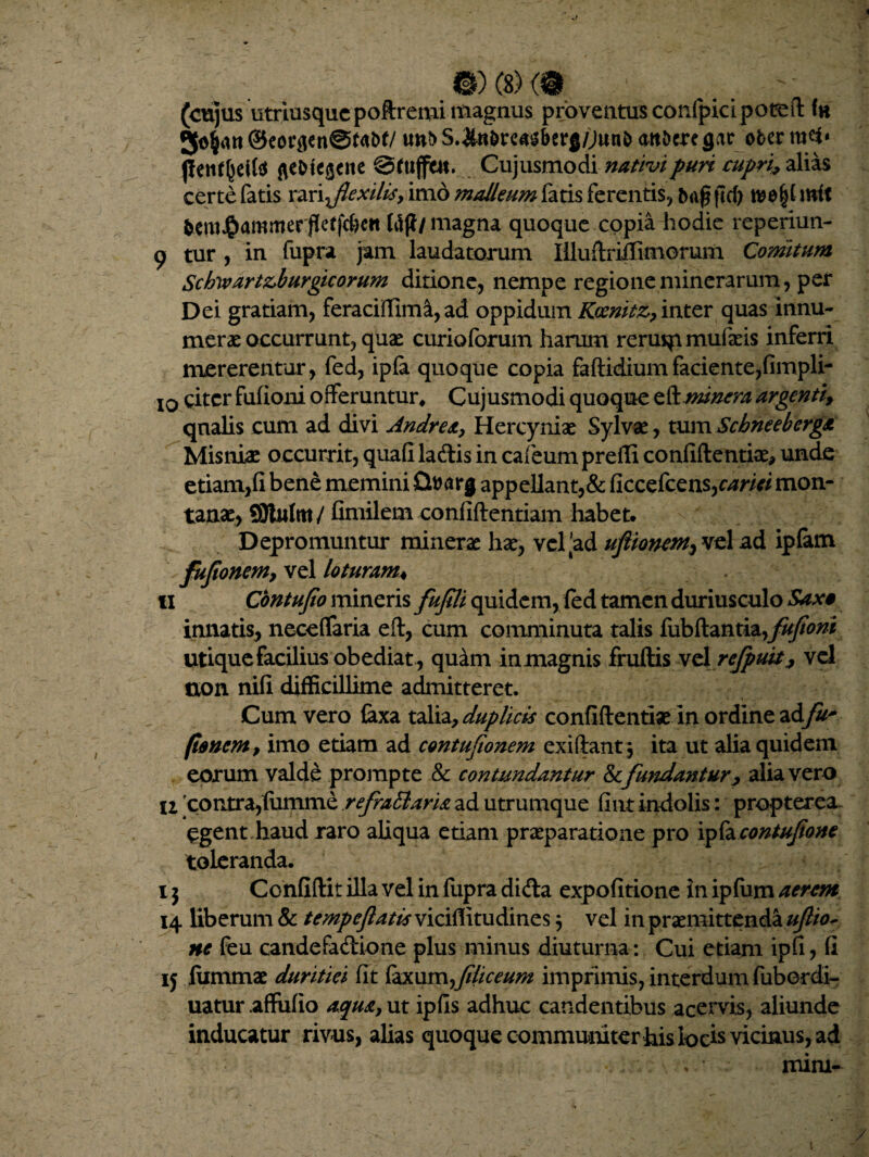 mmm (cujus utriusqucpoftreminaagnus proventus confpicipoted ©e<u4tfen@f<W/ un?> S.&tt&reas&erg/Junb att&cregar obcr m<5* J!enf(jeif$ fle&te$ciie Sfuflttt. Cujusmodi nativi puri cupri* alias certe fatis rari flexilisy imo malleum fatis ferentis, *><$ ftd> tt?e§f mit tero$ammer:jteff$ctt Hjl/ magna quoque copia hodie reperiun- 9 tur , in fupra jam laudatorum Illuftriflimoruin Comtum Schwart&burgicorum ditione, nempe regioneminerarum, per Dei gratiam, feraciffima, ad oppidum Kocmtz, inter quas innu¬ merae occurrunt, quae curioforum harum reruqimufaeis inferri mererentur, fed, ipfa quoque copia fadidium faciente,fimpli- 10 citer fufioni offeruntur, Cujusmodi quoque zfknunera argentif qualis cum ad divi Andre a, Hercyniae Sylvae, tum ScbneebergA Misniae occurrit, quafi ladis in cafeum prefli confidentiae, unde etiam,fi bene memini Qttarg appellant,& ficcefcens,c4w/ mon¬ tanae, 9)lulm/ fimilem confidentiam habet. Depromuntur minerae hae, vel'ad uflionem, vel ad ipfam fujtonem, vel loturam♦ 11 Contufio mineris fufili quidem, fed tamen duriusculo Saxo innatis, neceffaria ed, cum comminuta talis fubftantia,j%&^* utique facilius obediat , quini inmagnis frudis velrefputij vd uon nifi difficillime admitteret. Cum vero faxa talia, duplicis confidentiae in ordine ad/2^ (tonem, imo etiam ad contufionem exi dant , ita ut alia quidem eorum valde prompte & contundantur defundantur, alia vero U 'contra,fumme refraCtaria ad utrumque fiiit indolis: propterea Cgent,haud raro aliqua etiam praeparatione pro ipfa contufone toleranda. i j Confidit illa vel in fupra dida expofitione in ipfum aerem 14 liberum & tempeflatis viciflltudines 5 vel in praemittenda uf to¬ ne feu candefadione plus minus diuturna: Cui etiam ipfi, fi 15 lummae duritiei fit faxum fliceum imprimis, interdum fubordi- uatur .afiufio aqua, ut ipfis adhuc candentibus acervis, aliunde inducatur rivus, alias quoque communiter his locis viemus, ad mini-