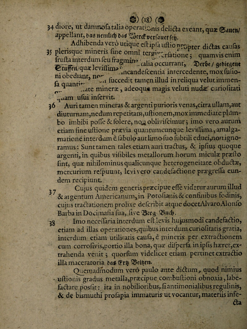 ©)(l8)(f 34 dioi e, ut damnofa talia operationis delicia exeant, quae 0auttt/ appellant, eas ttemlldj Das ^SJcrcf »etfauet f>i>. Adhibenda vero utique efVipfa ultio n^btcr didas caufas 35 plensque minens fine omni ten^tioii/j quamvis enim fmlhmterdum feu frapin*. caliaoccurrant, ®er6e / tuprt/qux evi AnCaiTcle(ce1i.tia intercedente , mox fuilo- ni obediantr no- r j - r • fa uanti^ li *uccec*lt tam?n.illud in renqua veiutimmen- ^i quann ^te minene ? adeoqu* magis veluti nudat curio litati 1aam ufui infervit. ^ 36 Auri tamen mineras & argenti purioris venas ,citra ullam,aut diuturnam,nedum rep etitam,ultionem,mox immediate plttm- bo imbibi p.ofle & folere, no<& oblivifeimur ; imo vero aurum etiam fine uftione praevia quantumcunque leviilima, amalga- matione interdum e fabulo aut lima luo fubtili educi^nouigno¬ ramus: Sunt tamen tales etiam auri tradus* & ipfiu$ quoque argenti, in quibus vifibiles metallorum, horum micula praeiro fmt, qua nihilominus qualicunque heterogeneitate obducta, mercurium rclpuunt, levi vero candefadione pragreffa eun¬ dem recipiunt. Cujus quietem generis praecipue elle videtur aurum illud j 7 &aigentum Americanum,in Petofianis& confinibus fodinis, cujus tradaticmejn prolixe deferibit atque docetAlvaroAlonio Barba in Docimafia fua, ..live 3g Imo neceilaria interdum eft levis hujusmodi candefadio, etiam ad illas operatio nes, quibus interdum curioCtatis gratia, interdum etiam utilitatis caufa, e mineris per extractionem cum corro Uvis,portio illa bona, qua difperfa. in ipfis haeret,ex¬ trahenda venit \ quorfum videlicet etiam pertinet extra dio illa maceratoria t?a* 95d^m. Quemadmodum vero paulo ante didum* quod nimius • ultionis gradus, metalla,praecipue combultioni obnoxia,labe¬ factare posfit: ita in nobilioribus^fiantimonialibusregulinis, & de bismuthi profapia immaturis ut vocantur, materiis infe- / da