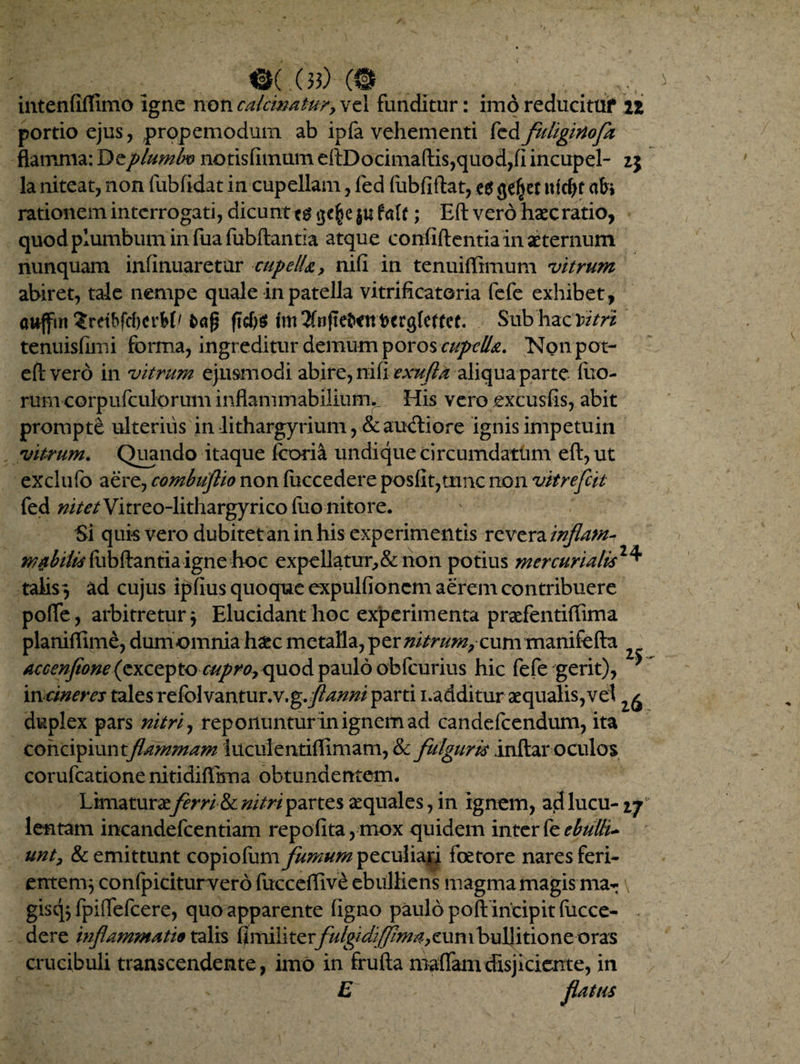 «k.(b)(© . . intenflflimo Igne non calcmatur, vel funditur: imo reducitUf n portio ejus, propemoduin ab ipfa vehementi fed fuliginofz flamma: Qtplumbv notisfimum dtDocima(lis,quod,fi incupel- 25 la niteat, non fubfidat in cupellam, fed fubfidat, e$ (je^et iifctyf abi rationem interrogati, dicunt ; Ed vero haec ratio, quod plumbum in fuafubdantia atque confidentia In aeternum nunquam infinuaretur cupella, nifi in tenuiffimum vitrum abiret, tale nempe quale in patella vitrificatoria fefe exhibet, aajfm ?rdbfd)crM' ftcf)S Subhaciv/y* tenuisfimi forma, ingreditur demum poros cupella. Notipot- eft vero in vitrum ejusmodi abire, nifi exnfla aliqua parte fuo- rumcorpufculorum indam mabilium. His veroexcusfis, abit prompte ulterius in Lthargyrium, & auctiore ignis impetum vitrum. Quando itaque fcoria undique circumdatum ed,ut exclufo aere, combuflio non fuccedere posfit,trmc non vitrefcit fed nitet Vitreo-lithargyrico luo nitore. Si quis vero dubitet an in his experimentis revera inflam¬ mabitis fiibdantia igne hoc expellatur,& non potius mer curialis talis 3 ad cujus ipfius quoque expulfioncm aerem contribuere pofle, arbitretur $ Elucidant hoc experimenta praefentifTima planiffime, dumomnia haec metalla, per nitrummanifeda accenftone (excepto cupro><pio& paulo obfcurius hic fefe gerit), 'incineres tales refolvantur.v.g.j^#/z/ parti i.additur aequalis, vel duplex pars nitri, reponuntur in ignem ad candefcendum, ita concipiuntflammam iucuientiffimam, & fulguris indar oculos corufcatione nitididima obtundentem. Limaturae ferri&c nitri partes aequales, in Ignem, ad lucu- ij lentam incandefcentiam repofita,mox quidem interebulli* unt, & emittunt copiofum fumum peculiari fcetore nares feri¬ entem} confpiciturvero fuccedive ebulliens magma magis ma- \ gisq$ fpilTefcere, quo apparente figno paulo poft incipit fucce¬ dere inflammatio talis fimili terfulgi difpma, eun 1 bullitio neoras crucibuli transcendente, imo in fruda maffamdisjiciente, in E ^ flatus