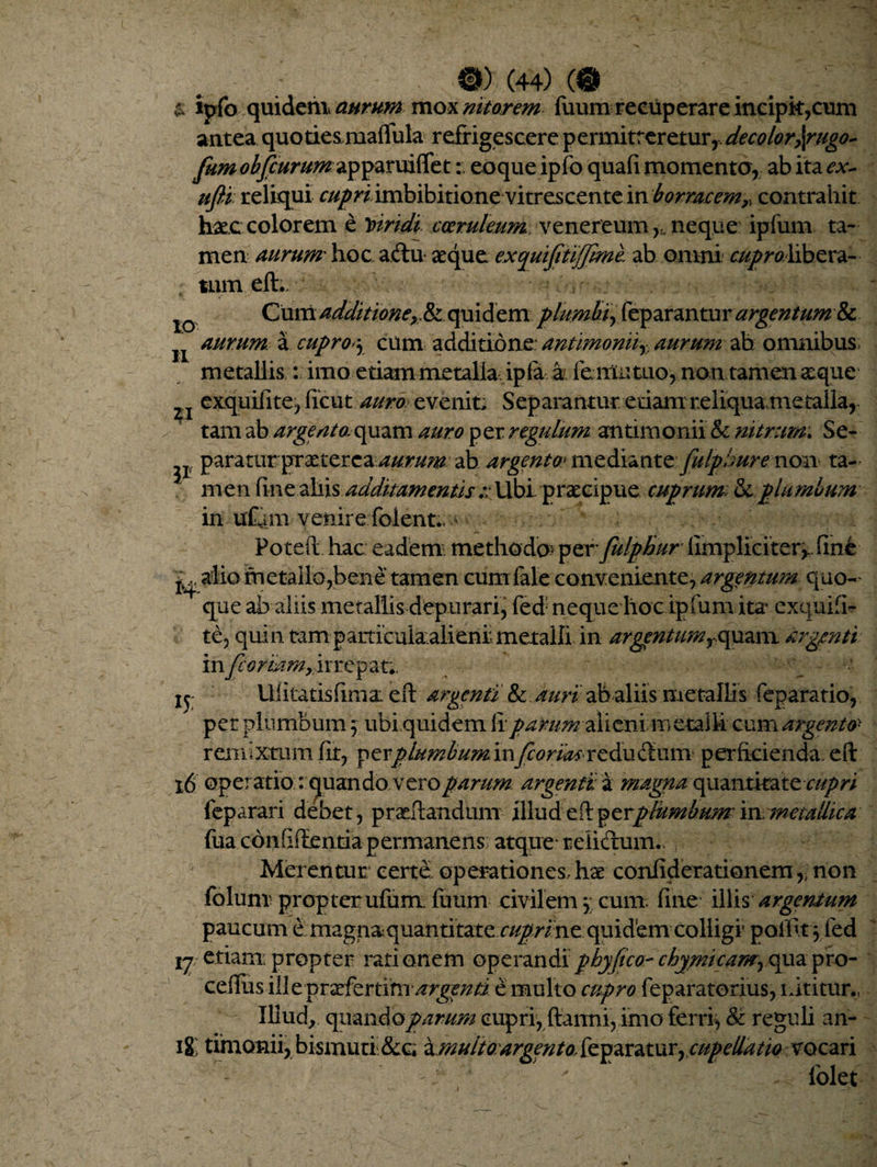 . ; 0) (44) «T & ipfo quidem aurum mox nitorem ftium recuperare incipk,cum antea quoties maffula refrigescere p ermitf er etur, decolor\rugo~ fumobfcurum^^xxxx&t: eoque ipfo quafi momento, ab ita cx~ ufli reliqui r/^^ imbibitione vitrescente in bormcemr, contrahit haec colorem e viridi coeruleum venereum neque ipfum ta¬ men aurum' hoc aftu aeque exquifitiffimh ab omni ^^libera¬ tum eft.. Cum additioney.& quidem plumbi, feparantur argentum & aurum, a cupro>\ cum additione: antimoniiaurum ah omnibus metallis: imo etiam metalla ipla a femutuo, non tamen aeque exquifite, ficut auro, evenit. Separantur etiam reliqua.metalla, tam ab argeato^uzxn auro per regulum antimonii & nitrum. Se- ^ paraturpraeterea au.rmn ab argento* mediante fulpbure non ta¬ men fine aliis additamentis :: Ubi praecipue cuprum & plumbum in uftm venire folent.,1 Poteft hac eadem methode» per fulphur [impliciter,., fint jy, alio metallo,bene tamen cum faleconveniente, argentum quo-' que ab aliis metallis depurari, fed: neque hoc ipfum ita* exquifi- te, quin tam particula.alienr metalli in argentum rc[xxz\\\ argmti in fioriam, irrepar.. jy Ufitatisftma: eft argenti & auri ab aliis metallis feparatio, per plumbum 5 ubi quidem ii parumalieni metalli cum argento remixtum fit, fevplumbuminfcorbas reducium perficienda, eft 16 operatio : quando.veroparum argenti a magna quantitater///?r/ feparari debet, praeftandum illud plumbum- in metallica fua confidentia permanens atque reiicruim Merentur certe operationes. hc£ confiderationem,. non foluni propter ufum fuum civilem j cum. fine iliis argentum paucum e magn&quantitate cuprine quidfem colligi pallk 5 fed ij etiam; propter rationem operandi phy fico- chymicam, qua pro- ceffus ille praeferamargenti e multo cupro feparatorius, itititur., Illud, quando parum cupri, ftanni, imo ferri, St reguli an- 18 timonii, bismuri &c, iunuitoargento, feparatur, cupellatio vocari folet