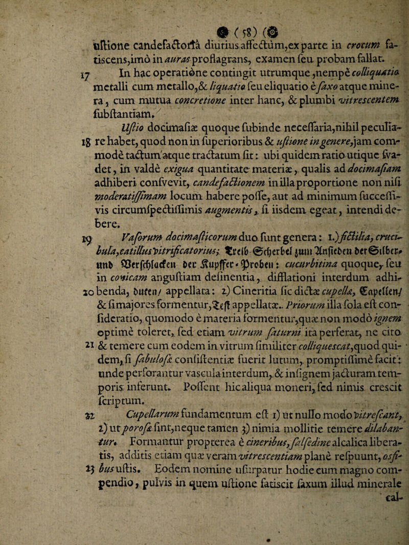 tiscens,imo in auras proflagrans, examen feu probam fallar. ij In hae operatione contingit utrumque ,nempe colliquatio metalli cum metallo,& liquatio feu eliquatio e faxo atque mine- ra, cum mutua concretione inter hanc, & plumbi vitr escent em fubftantiam. _ 1 Uflio do cima fias quoque fubinde neceflfaria,nihil peculia- i$ re habet, quod non in fuperioribus & uflione ingenere^m com¬ mode taftum atque tractatum fit: ubi quidem ratio utique fva- det, in valde exigua quantitate materiae, qualis ad docimafam adhiberi confvevit, candefaftionem in illa proportione nonnifi moderatifjimam locum habere polle, aut ad minimum fuccedi¬ vis circumfpeftiffimis augmentis,, fi. iisdem egeat, intendi de¬ bere. jq Vafrum docmajlicorum duo. funt genera: 1.)fi&ilia, cmcu bula,catillusVitrificatoriiiSy ©cfyerfcef jum 7Cnftet>en &er©t(fcer* S3crfcf)t(icfe« &ec ^upffcr^rebeu: cucurbitina quoqueyfeu in conicam anguftiam delinentia, difflationi interdum adhi- lobenda, turea/ appellata: z) Cineritia ffcdictaecupella,. €npdien/ & fi majores formentur,app ellata:.. Priorum illa fola eft con- fideratio, quomodo e materia forme.ntur,quae non modo ignem optime toleret,, fed etiam vitrum fatur ni ita perferat, ne cito. ** & temere cum eodem in vitrum fimiliter colliquescat,quod qui- * dem,.fi fabulo fi confidentia: fuerit lutum,, promptifiime facit': unde perforantur vascula interdum, & infignem jacturam tem¬ poris: inferunt* Pollent hic aliqua moneri, fcd nimis crescit fcriptum. %i Cupellarum fundamentum efl 1) ut nullo modo loit re fiant, i) utporofi fint,neque tamen 3) nimia mollitie temere dilaban¬ tur* Formantur propterea e cineribus}falfedine alcalicalibera¬ tis, additis etiam qua: veram vitrescentiam plane refbuunt, osf t) bus ufiis. Eodem nomine ufurpatur hodie cum magno com¬ pendio , pulvis in quem uflione fatiscit faxum illud minerale