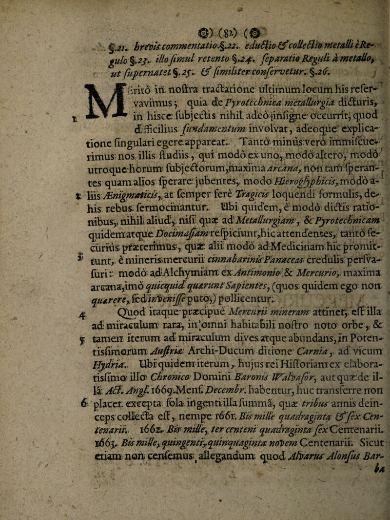 ©)-(**> (®- brtote commentatio %.22., eduSlto'colle £iiometalli e Re- gulo %>2j. tUofimul retento feparatio Reguli dme talio, ut fupernatet. %.2$> (A fimiliter confervetur ^26. fnio in no (ira tractatione ultimum loeurn his refer- vavimus } quia de Py rotcchnica metallurgia: didturis, in hisce: fubjeclis nihil, adeo jiniigne' occurrit, quod di fficilius fundamentum involvat , adeoque explica-' tione lingulari egere appareat.. Tanto: miniis vero immifeue» rimus nos, illis fludiis, qui modo ex unor modo altero, modo ‘ utroquchcrum fubj eCtorum,rnaxihia arcana,- non tarn fperan- . tes quam alios (perare: jubentes, modo Hier oglyp hiris,,mddo a* jl X\\% JEriigm*tictirt at femper fere Tragicis loquendi formulis, de** his rebus, fermocinantur;. Ubi quidem, e modo dictis ratio¬ nibus,, nihili aliud *, nifil quae ad MemUurgidmr BcPyro technicum quidemarqueHocimafumrtipicmnt,hiczttcn£tnxcs,; tanto fe- eiiriiis praeterhnus:, quae: alii modo ad Medicinam hic promit-* ® tunt,. e minerismcrcurii cinnabarinis:Famireas- credulis: p erfva-- furi:- modo adAIcliymiam txAhtimonioi& Mercurio'y maxima arcana,imo qmequidi quarunt Sapientes, (quos: quidem ego non quateri* foll&entur;.' 4 Quod itaque* praecipue Mercurii mineram attinet} eff illa ad miraculum’ rara, in‘omni habitabili nafiro noto orbe, & j, tamen iterum ad miraculum dives, atque abundans,in Poten- tisCimQmun Aufria Arthi-Ducum ditione' Carnia,, ad vicum Hydria:, tibi quidem iterum, hujus rei Hifforiamex elabora- tisfihio) illo: Chronica Domini Baronis Wafoafor, aut quse.de il¬ la: A0»AKg(L i669;Men£ pecembr.habenturj huc transferre non 6 placet excepta fola> ihgenti illa (umm§, quse tribas' annis dein¬ ceps colle d£a eif, nempe r66r. Etimille quadraginta (AfexCen¬ tenarii:, 166x*Bti mille, fer centeni qytadtitgfnmfex Centenarii. 1663^ Bis millexqmngentiTquinquagintai notiem C entenarii; Sicut etiam non cenfenus^ allegandum: quod Alturus Alonfus Bar- v' - ■’ * ' “ ' ia