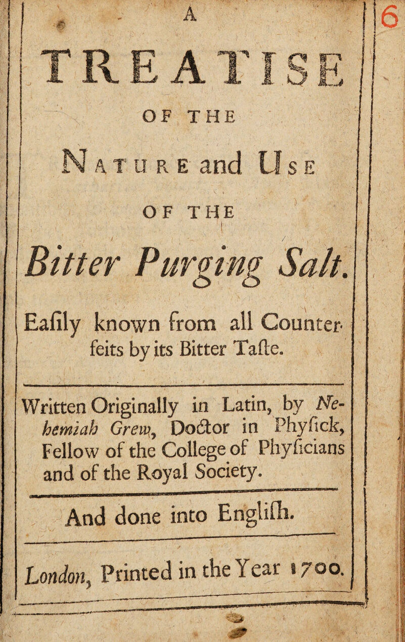 N a. t u r e and Use OF THE I Bitter Purging Salt. Eafily known from all Counter¬ feits by its Bitter Tafte. Written Originally in Latin, by Me- hemiah Grew,, Doctor in Phyfick, Fellow of the College of Phyficians and of the Royal Society. And done into Englifh. London, Printed in the Year 1700.