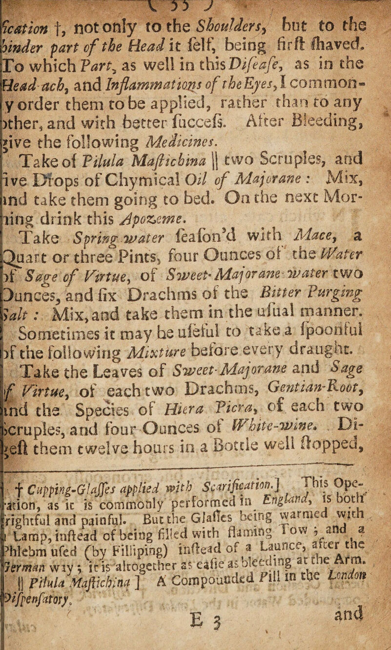 \ J Nation f, not only to the Shoulders^ but to the hinder fart of the Head it felf, being fir ft IhavedL To which Farty as well in thisVifeafe, as in the Head ach, and Inflammations of theEjes,1 common¬ ly Order them to be applied, rather than to any )ther4 and with better fuccefs. After Bleeding, *ive the following Medicines. Take of Filula Mafticbma || two Scruples, and ive Drops of Chymical Oil of Majorane : Mix, ind take them going to bed. On the next Mor- ling drink this Jpozeme. Take Sfring water lealbn’d with Mace, a Quart or three Pints, four Ounces of the Mater pf Sage of Virtue, o i SiveeP Majorane-water tw o Dunces,- and fix Drachms of the Bitter Purging fait: Mix, and take them in the dual manner, j Sometimes it may be ufeful to take a fipoorifui pf the following Mixture before every draught. Take the Leaves of Sweet- Major ane and Sage f Virtue, of each two Drachms, Gentian-Root, md the Species of Hiera Ficra^ of each two icruples, and fou^ Ounces oi IP bite-wine, . Di¬ vert them twelve hours in a Bottle well flopped. f Ciippiki’Glaffes applied with Scarification.] « his Opc- •adon, as k is commonly performed in England, is both 'rightful and painful. But the Giatfes being warmed with i Lamp, mftead of being filled with (laming °w , an a ?hkbm ufed (by Filliping) inflead of a Launce, after the rerman wiv ; it is altogether as eafie as bleeding *t t.ie Arm. || Pihla. Mafiichina ] A Compounded Fill w the London Zifpenfaiorf