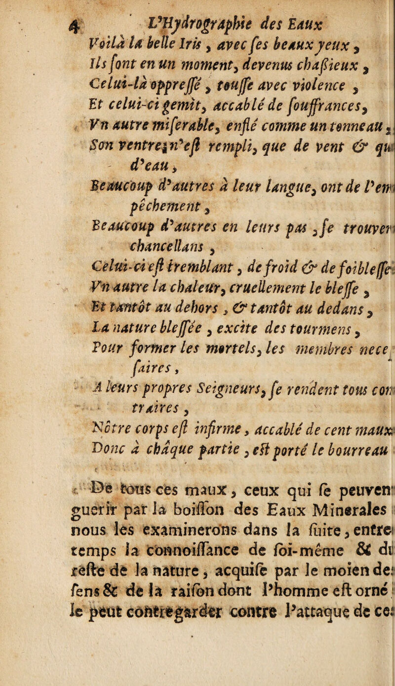 Voilà U belle Iris, avec fes be aux yeux , Ils font en un moment, devenus cbafiieux , Celui-là oppreffé , touffe avec violence , Et celui-ci gemity accablé de fouffrances, Vn autre miferable, comme un tonneau t Son ventre^n'efl rempli, ^ ÿfe Beaucoup d'autres à leur langue, ont de Vew pêchement , Beaucoup d'autres en leurs pas ,fe trouver \ chancellans , Celui-ci efl tremblant, de froid & de foibleffe Vn autre la chaleur, cruellement le blejfe , Kf WRïitff dilwr ; , & tantôt au dedans , la nature bleffée , e>xcite des tourment, ?0//r former les mortels, les membres nece (aires , A leurs propres Seigneurs, fe rendent tous corr traires, N être corps efl infirme, accablé de cent maux Donc à chaque partie, emporté le bourreau e; ’ • i': *'• ' . De tous ces maux, ceux qui fè peuven“ guérir par la boifTon des Eaux Minérales nous les examinerons dans la fuite, entrei temps la cônnoifTance de foi-même & dt réfte de la nature 3 acquife par le moiende: fem& delà raitondont Phommeeftorné le pèüt coftt regarder contre Patraque de ce;: