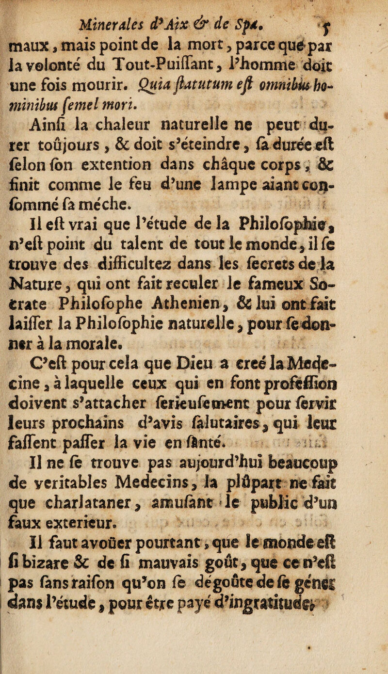 maux, mais point de la mort , parce quépar la volonté du Tout-Puiffant, l’homme doit une fois mourir. Quia fiatutum efi omnibus ho~ minibus femel mort. Ainfi la chaleur naturelle ne peut du¬ rer toûjours , & doit s’éteindre , là duréeeft (èlon (on extention dans châquc corps, ôc finit comme le feu d’une lampe aiant con- (ommé fa mèche. Il eft vrai que l’étude de la PhilofbpJhie, n’eft point du talent de tout le monde * il fe trouve des difficultez dans les fècrets de la Nature , qui ont fait reculer le fameux So¬ crate Philofbphe Athénien, & lui ont fait laifTer la Philofôphie naturelle, pour fè don¬ ner à la morale. C’eft pour cela que Dieu a créé la Mec}®-* cine, à laquelle ceux qui en font profefiion doivent s’attacher fèrkufement pour fêrvir leurs prochains d’avis falutaires, qui leur faflent pafler la vie en fonte. U ne fè trouve pas aujourd’hui beaucoup de véritables Médecins, la plâpart ne fait que charlataner, amufànt le public d’un faux extérieur. Il faut avoüer pourtant» que le monde eü fi bizare & de fi mauvais goût, que ce n’cR pas fànsraifon qu’on fe dégoûte de fè gêner dans l’étude, pour être payé d’ingratitude