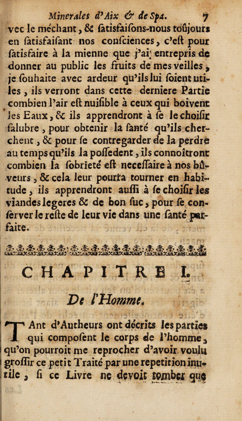 vcc le méchant, & (àtisfailbns-nous toujours en (àtisfaifant nos confcicnces, c’eft pour fatisfaire à la mienne que j’ai; entrepris de donner au public les fruits de mes veilles , je (ouhaite avec ardeur qu’ils lui (oient uti¬ les , ils verront dans cette derniere Partie combien l’air eft nuifible à ceux qui boivent les Eaux,& ils apprendront à fe lechoilir (alubre y pour obtenir la fanté qu’ils cher¬ chent y & pour fe contregarder de la perdre au temps qu’ils la pofTedent, ils connoitront combien la fobrieté eft necefiaire à nos bû- veurs, & cela leur peurîa tourner en habi¬ tude y ils apprendront auffi à fe choifir les viandes légères & de bon fuc > pour fè con- fërver le refte de leur vie dans une fimté par» faite. <% <$• ' c| si? • ^ ^ CHAPITRE I. De l'Homme. ■ .. ,,,v, . *- ’nf -i < ’ -.V TAnt d’Autheurs ont décrits les parties qui compofent le corps de l’homme 3 qu’on pourroit me reprocher d’avoir voulu i groffir ce petit Traité par une répétition inu* îile ; fi ce Livre ne dévoie seinbex que