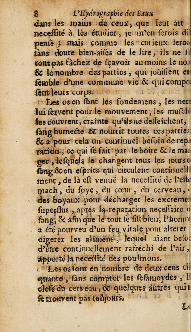 dans les mains de ceux, que leur art neceflité à lès étudier , je m’en ferois di penfé $ mais comme les curieux feroi îâns doute bien-aifès de le lire, ils ne 1< ront pas fâchez de fçavoir au moins le noi & lè nombre des parties, qui joüiffent en fèmble d’une commune vie & quicompc fent leurs corps» Les os en font les fondemens, les ner lui fervent pour le mouvement, les mufch les couvrent, crainte qu’ils ne deiïeiehent, fàng humecte 3c nourrit toutes ces parties! de a pour cela Un continuel befoin de rep ration , ce qui Te fait par le boire & je maü ger ,1efqùeis fe changent tous les jours e< fâng&en efprits qui circulent continuellll ment, de là eft venue la neceffité de l’eft* mach, du foye, du cœur, du cerveau, « des boyaux pour décharger les excremer: fuperflus , apres la réparation neçeiTaire c fan g, & afin que lè tout fe fîft bien, l’homnf a été pourveu d’un feu vitale pour altérer digerer les al imens , Îcque4 aiant befot d’être continuellement rafréchi de l’air, v 1 v apporté la necdïïté des pouîmons. Les os font en nombre de deux cens ci ' quante ,fans compter les fefamoydes , 1! autres qui b clefs du cerveau, W quelques fè trouvent pas toûjoùrs#