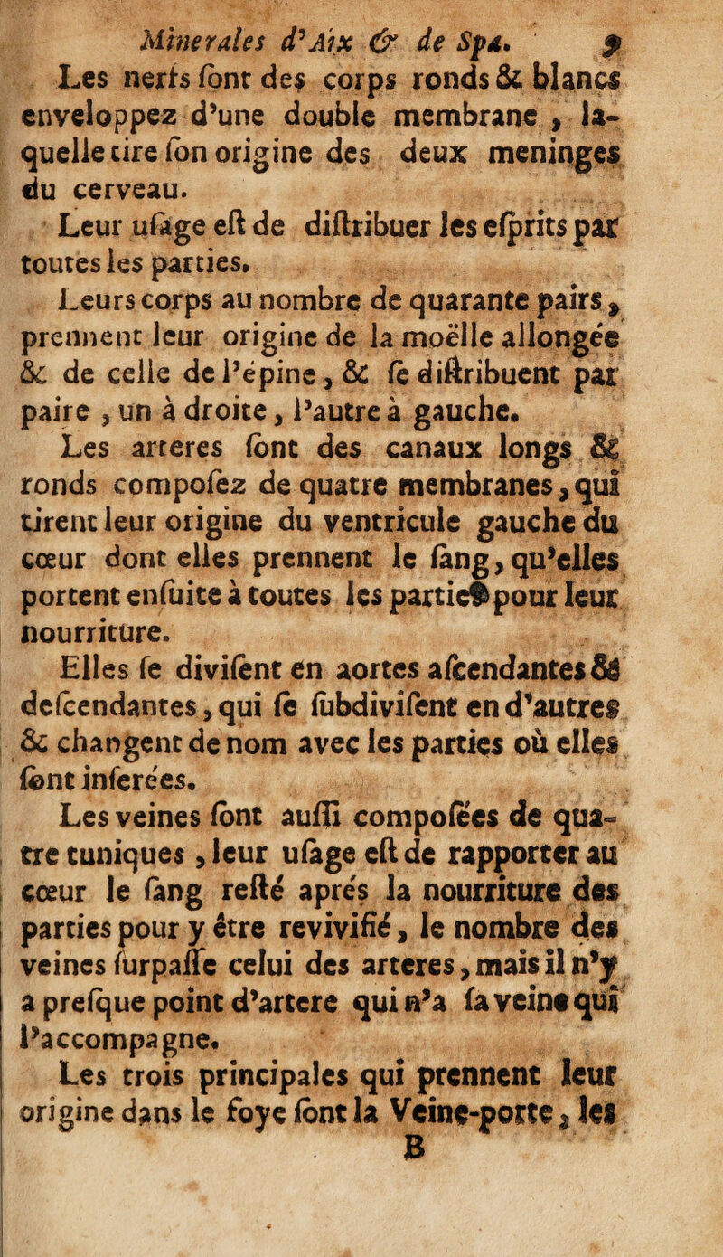 Les nerfs font de? corps ronds & blancs enveloppez d’une double membrane t la¬ quelle cire fon origine des deux méningés du cerveau. Leur ufage eft de diftribuer les efprits par toutes les parties. Leurs corps au nombre de quarante pairs % prennent leur origine de la moelle allongée & de celle de l’épine, & te diftribuent pat paire , un à droite, l’autre à gauche. Les arteres font des canaux longs Sç ronds compofez de quatre membranes, qui tirent leur origine du ventricule gauche du cœur dont elles prennent le làng, qu’elles portent enfoite à toutes les partiel pour leur nourriture. Elles fe divifenten aortes amendantes & dépendantes, qui le fobdivifent en d’autres & changent de nom avec les parties où elles font inférées. Les veines font auffi composes de qua¬ tre tuniques ,leur ufage eft de rapporter au cœur le fang refté apres la nourriture des parties pour y être revivifié, le nombre die* veines forpafle celui des arteres, mais il n*y a prefque point d’artere qui n’a fa veine qui l’accompagne. Les trois principales qui prennent leur origine dans le foye font la Veine-porte $ les B