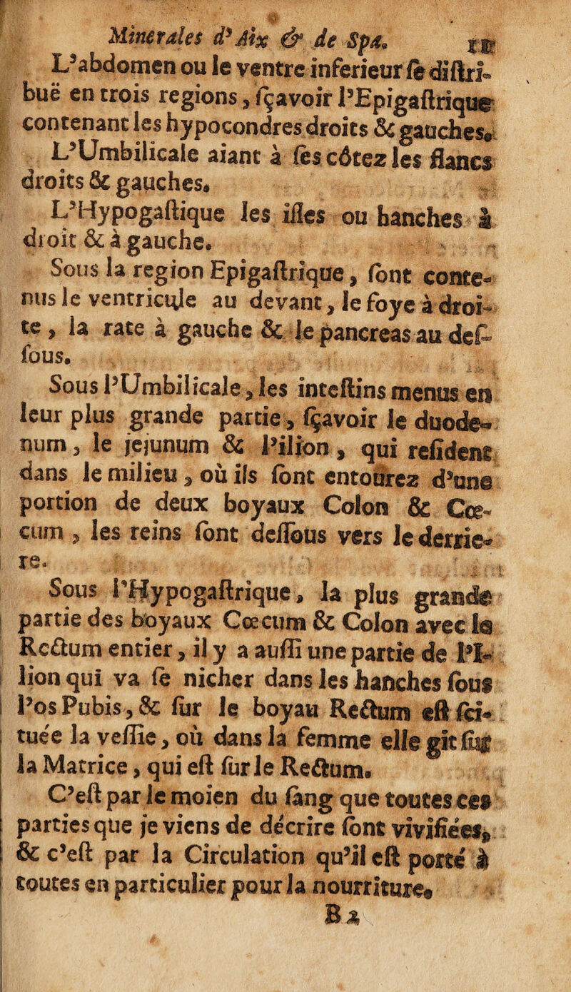 L’abdomen ou le ventre inferieur fè diftrf» buë en trois régions 3 fçavoir l’Epigaftriqua contenant les hypocondres droits 8c gauches® L’Umbilicale aiant à fèscôtezles flancs droits 5c gauches» L5Hypogaftique les ifles ou hanches h droit & à gauche. Sous la région Epigaftrique, font conte¬ nus le ventricule au devant, Je foye à droi¬ te , la rate à gauche Ôc le pancréas au dct fous. Sous l’Umbilicale, les inccftins menus en leur plus grande partie, fçavoir le duodé¬ num , le jéjunum & l’iijon, qui refîdent dans le milieu 3 ou ils font entourez d’un© portion de deux boyaux Colon & Cæ¬ cum , les reins font dcflbus vers le derriè¬ re. Sous i’Wypogaftrique, la plus grande partie des boyaux Cæcum & Colon avec la Rc&um entier, il y a auflî une partie de fl* lion qui va fe nicher dans les hanches fous l’os Pubis, & fur Je boyau Re&um dlfci* tuée la vdîîe, ou dans la femme elle gît % la Matrice > qui eft furie Reétum. C’eft par le moien du lang que toutes ces partiesqtie je viens de décrire font vivifiées» & c’eft par la Circulation qu’il eft porté à toutes en particulier pour la nourriture® Bâ