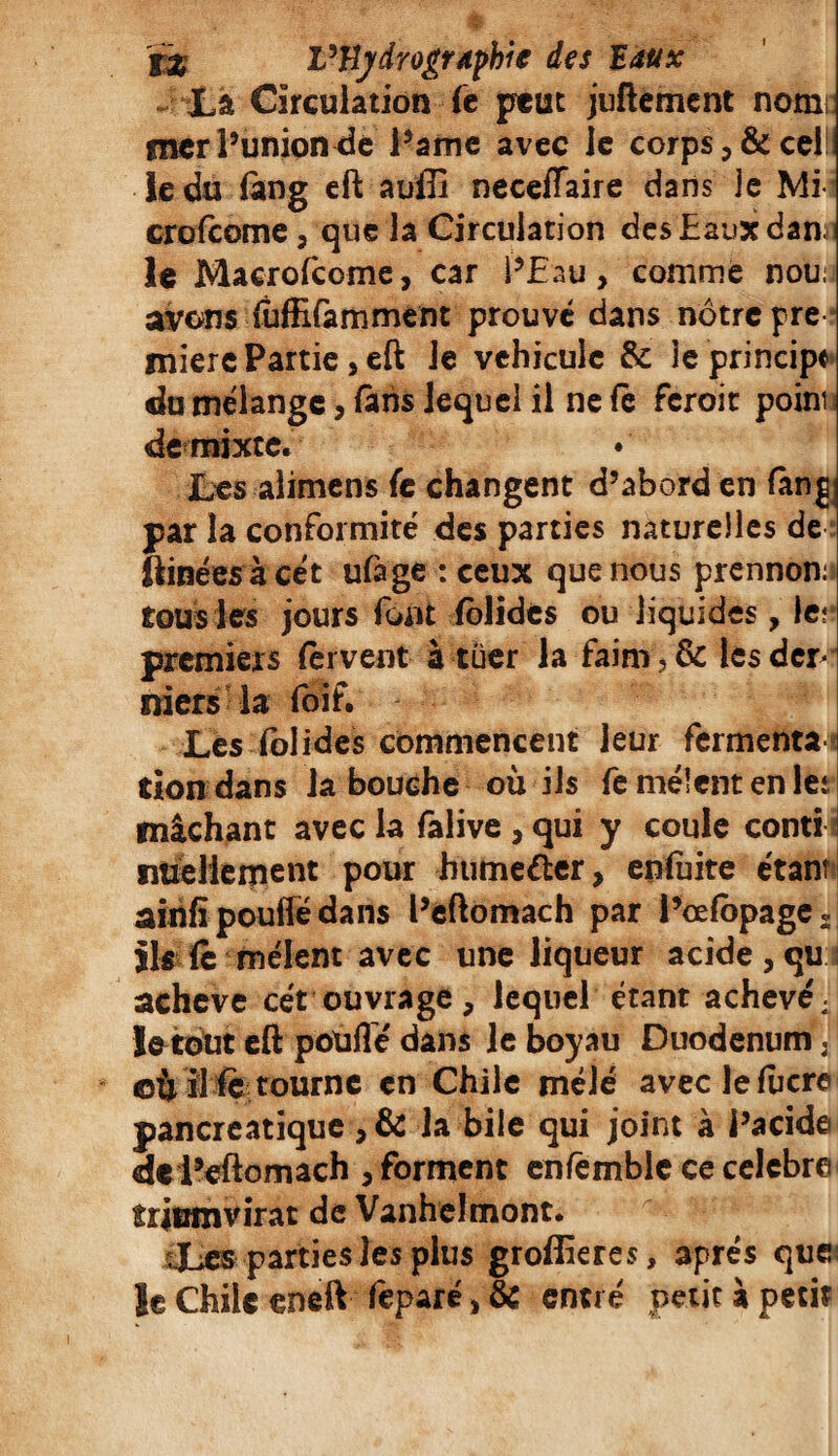 La Circulation fe peut juftement notni mer l’union de Pâme avec le corps,&cel!i le du fàng eft auffi neceflaire dans je Mi- crofcome, que la Circulation des Eaux dan i le Macrofcome, car l’Eau, comme nou: avons iuffifamment prouvé dans nôtre pre miere Partie, eft le véhicule & 3e principe du mélange, fàns lequel il ne fe feroit point de mixte. Les alimens fe changent d’abord en fang par la conformité des parties naturelles de ftinées àcét ufage : ceux que nous prennon: tous les jours font felides ou liquides, le? premiers fervent à tuer la faim, 8c les der- mers la foif. Les fol ides commencent leur fermenta tion dans la bouche où ils fe mêlent en 1er mâchant avec la falive , qui y coule conti ntieliement pour btime&er, enluite étant ainfi poulie dans l’eftomach par l’celbpage « ils fe mêlent avec une liqueur acide , qu achevé cét ouvrage, lequel étant achevé; le tout eft pouffe dans le boyau DuodenumV ©Ù il fe tourne en Chile mêlé avec le lucre pancréatique ,& la bile qui joint à l’acide de i’eftomach , forment enfemble ce célébré triumvirat de Vanhelmont. Les parties les plus groffieres, apres que: le Chile eneft feparé> & entré petit à petit