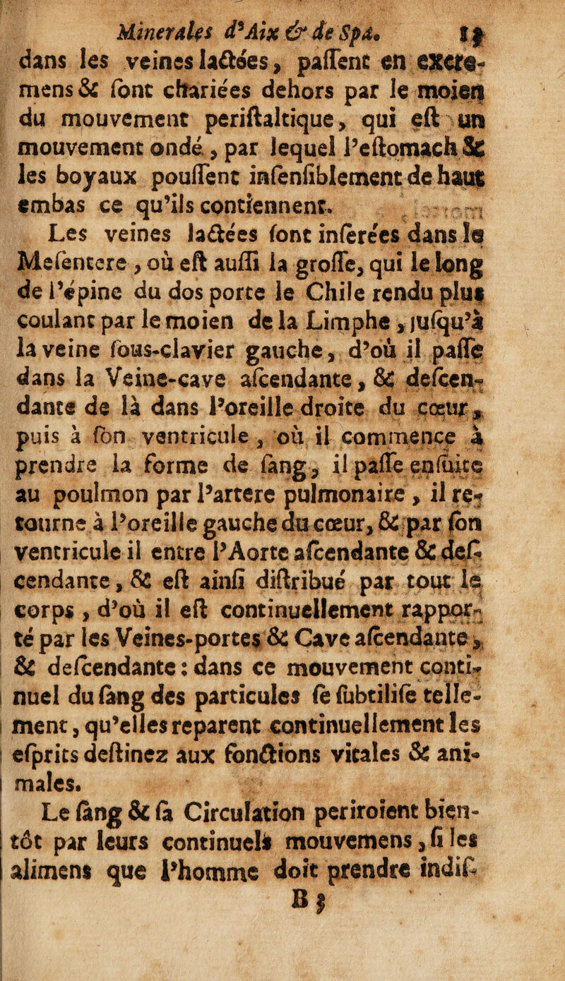 Minerale s d9Aix& de Spd, !} dans les veines la&ées, paffenc en exc?@~ mens & (ont cftariees dehors par le moieii du mouvement periftaltique, qui eft un mouvement onde , par lequel i’eûomach &C les boyaux pouffent infenliblement de haut ernbas ce qu’ils contiennent. :rJ Les veines Ja&ées font infère'es dans le Mefencere , ou eft auffi la groffe, qui le long de l’épine du dos porte le Chile rendu phif coulant par le moien de la Limphe , jufqu’à la veine fous-clavier gauche, d’où il paflfe dans la Veine-cave amendante, & delcen- dance de là dans l’oreille droite du coeur puis à fbn ventricule , où il commence à prendre la forme de iàng, il paffe en fuite au poulmon par l’artere pulmonaire > il re¬ tourne à l’oreille gauche du cœur, & par fbn ventricule il entre l’Aorte amendante ÔcdeC I cendante, & eft ainfi diftribué par tout le corps , d’où il eft continuellement rappor¬ té par les Veines-portes & Cave amendante 3 & defcendante : dans ce mouvement contL | nuel du fàng des particules Ce fubtiüfe telle¬ ment, qu’elles reparent continuellement les efprits deftinez aux fondions vitales & ani¬ males* Le fang & fà Circulation periroîent bien¬ tôt par leurs continuel* mouvemens, G les aliment que l’homme doit prendre indiL