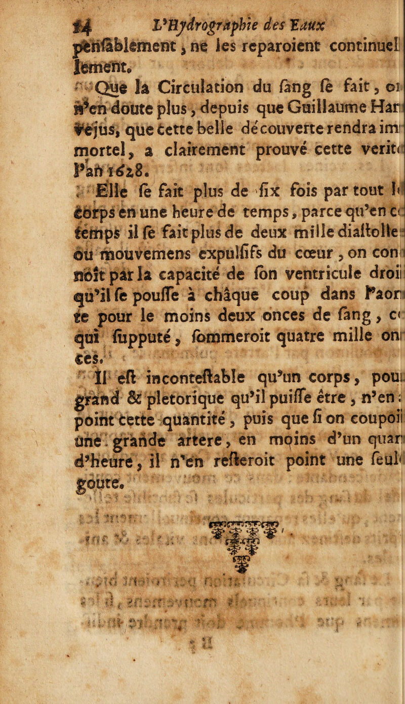 péniblement, ne les reparoient continuel! Jement* Que la Circulation du fang (e fait, 01 M^en doute plus, depuis que Guillaume Han fèjus, que Éette belle decouverte rendra im: mortel, a clairement prouvé cette verit< Pkft idz8. ; Mlle le fait plus de fix fois partout h èorps en une heure de temps, parce qu’en ce temps il fë fait plus de deux mille diaflolle où mouvemens expuîfifs du cœur , on con i siéît pâr la capacité de (on ventricule droii qu’il fê pouffe à chaque coup dans Paon «e pour le moins deux onces de fan g, c< qui fùpputé, fommeroit quatre mille om ces. Il eft inconteftable qu’un corps, poui grand & pletorique qu’il puiffe être , n’en ; point cette quantité, puis que fi on eoupoii une ' grande artere , en mqins d’un quan d’heure, il nTen refieroit point une feul* goûte, Ç * *** * ^ ' JJ J* \ £**: *,