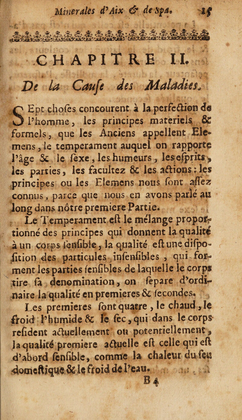 à.,,% ,% k m s S S & #> &-Æ '£' r% & & -4’- rc£&SMfectt*S4S:^ CHAPITRE IL De la Caufe des Maladies, SEpt chofès concourent à la perfe&ion in P homme , les principes materiels, & formels, que les Anciens appellent. Ele* mens, le tempérament auquel on rapport^ l’âge 5c ie fexe, les humeurs , le^efpriti > les parties, les facultez 6c les avions;les  * ' ‘ ‘lez au long dans nôtre première Partie. Le Tempérament eft le mélange propor¬ tionné des principes qui donnent la qualité à un corps iènfible 3 la qualité eH une di(po¬ lit ion des particules infènfîbl es , qui for-» ment les parties fcnfibles de laquelle le corps tire fa dénomination, on fepare d’ordi¬ naire la qualité en premières & fécondés. Les premières font quatre , le chaud ,1e froid l’humide 5c lé fèc,qui dans le corps refident actuellement ou potentiellement , la qualité première actuelle eft celle qui efl d’abord fènfible, comme la chaleur du fe« ’catl. f ...l îdoeneftique & Iç froid de 1 principes ou les Eleroens nous font connus, parce que nous en avons parlé