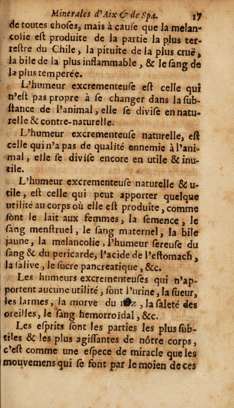 de toutes ehofes, mais à caufe que la mélan¬ colie eft produite de Ja partie la plus ter- reftre du Chile, la pituite de la plus crue, la bile de la plus inflammable, & lelang de lapins temperée. L’humeur excrementeufe eft celle qui n’eft pas propre à fe changer dans la fub- ftance de l’animal, elle le divile en natu¬ relle & contre-naturelle* L’humeur excrementeufe naturelle* eft celle qui n’a pas de qualité ennemie àl’ani- mal, elle fe divife encore en utile & inu¬ tile. L’humeur excrementeufe naturelle & u- tile , eft celle qui peut apporter quelque utilité au corps où elle eft produite * comme font le lait aux femmes, la femence, le fang menftruel, le faqg maternel, la bile jaune, Ja mélancolie , l’humeur (ereufe du lang & du péricarde, l’acide de l’eftomaefi $ la fàlive, le lucre pancréatique, &c. Les humeurs excrementeufès qui n’ap¬ portent aucune utilité, font l’urine, la lueur, les larmes, la morve du i#z , la faleté des oreilles, le fang hémorroïdal, &c. Les efprits (ont les parties les plusftb- tües & les plus agiflantes de nôtre corps , c eft comme une efpece de miracle que les mouvemens qui le font par lemoien de ces