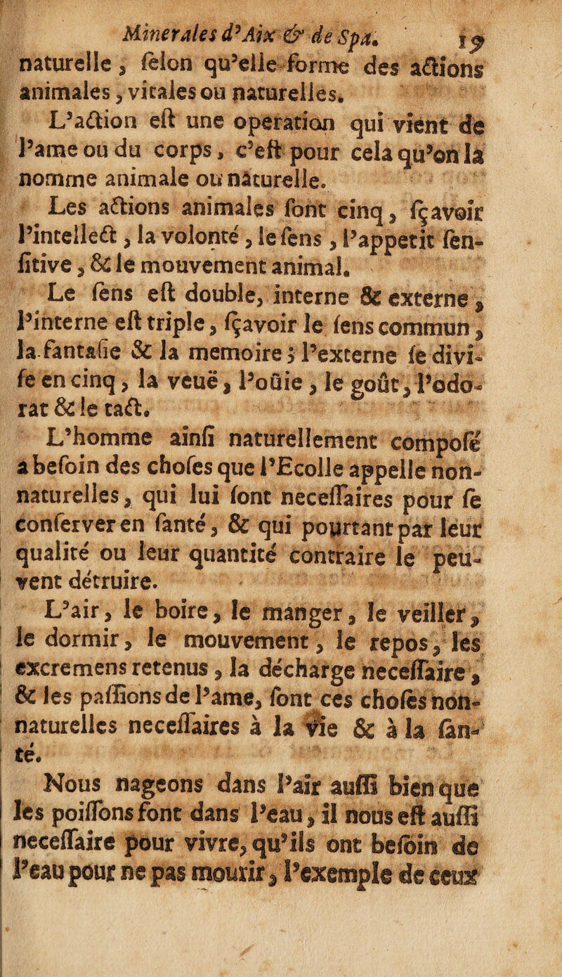 natureile, félon qu’elle forme des avions animales , vicaies ou naturelles. L’a&ion eft une operation qui vient de l’ame ou du corps, c’eft pour cela qu’on la nomme animale ou naturelle. Les allions animales font cinq , fçavoîr l’inteileél, la volonté, le fens, l’appetit fen- fitive , & le mouvement animal. Le fèns eft double, interne & externe , l’interne eft triple, Ravoir le fens commun , lafantafie & la mémoire > l’externe fedivi* fe en cinq, la veuë, l’oûie, le goût, l’odo¬ rat & le taft. L’homme ainlî naturellement compofé abefoin des chofes que l’Ecolle appelle non- naturelles , qui lui font neceftaires pour fe conferveren fante, & qui pourtant par leur qualité ou leur quantité contraire le peu¬ vent détruire. L’air, le boire, le manger, le veiller, le dormir, le mouvement, le repos, les I excremensretenus, la décharge neceflaire, & les paffîons de l’ame, font ces chofes non- naturelles neceftaires à la vïe & à la fon¬ te. Nous nageons dans l’air auffi bien que les poiftbns font dans l’eau, il nous eft auffi neceflaire pour vivre, qu’ils ont befoin de l’eau pour ne pas mourir , l’exemple de ceux