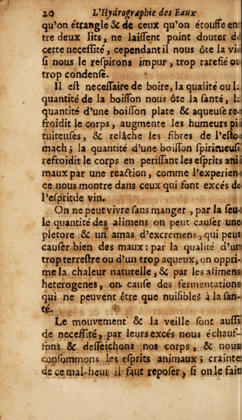 qu’on étrangle & de ceux qu’on étouffe enr tredeux lits, ne laifTenc point douter d< cette ncceffité, cependant il nous ôtelavi* fi nous le refpirons impur , trop raréfié ot trop condenfc. Il eft neceffaire de boire, la qualité ou 1; quantité de la boifion nous ôte iafanté, k quantité d’une boifion plate &aqueufère*î froidit le corps, augmente les humeurs plu tuiteufès, & relâche les fibres de l’efto 4 mach y la quantité d’une boifion fpiricueufi refroidit le corps en periflant les efprits anî maux par une reaftion, comme l’cxperien ce nous montre dans ceux qui font excès de< l’efpricde vin. On ne peut vivre fans manger , par la feu¬ le quantité des alimens on peut caufèr une* pletore & un amas d’excremens, qui peui caufèr bien des maux:par la qualité d’un trop terreftre ou d’un trop aqueux, on oppri¬ me la chaleur naturelle, & par les alimens heterogenes, on. caufè des fermentations qui ne peuvent être que nuifibleé à la fan» té* Le mouvement & la veille font aufîî de neceffité, par leurs excès nous échauf¬ fons & deffeichons nos corps, & nous confgmmons les efprits animaux ; crainte décernai-heur^ il fiut repofer, fi onlcfaie