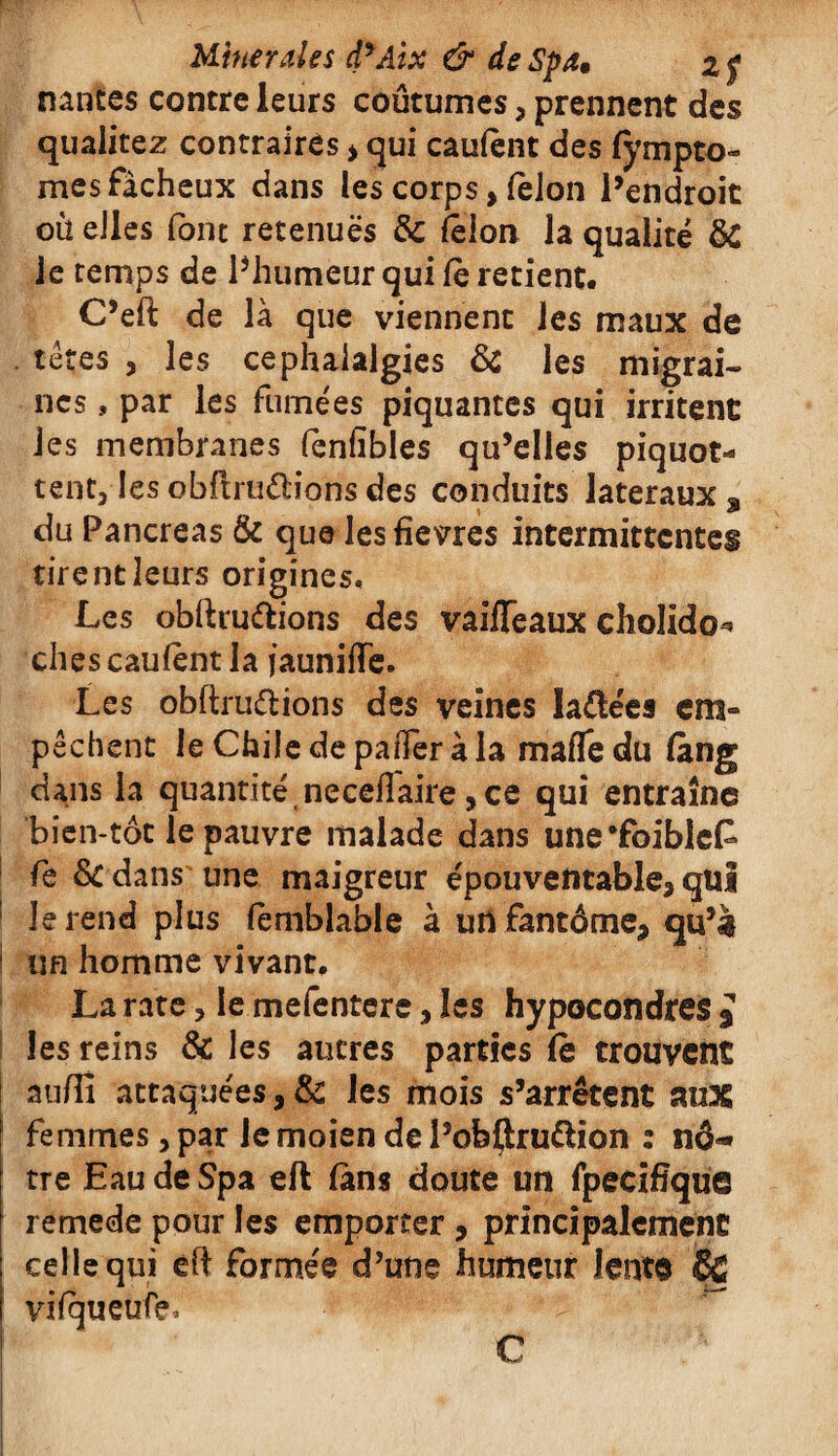 nantcs contre leurs coutumes, prennent des qualitez contraires > qui cautènt des fympto- mes fâcheux dans les corps > félon l’endroit où elles font retenues & félon la qualité & le temps de l’humeur qui Ce retient. C’eft de là que viennent les maux de têtes , les céphalalgies & les migrai¬ nes , par les fumées piquantes qui irritent: les membranes fènfibles qu’elles piquot- tent, les obfiruétions des conduits latéraux , du Pancréas & que lesfîevres intermittentes tirent leurs origines. Les obftru&ions des vaifTeaux cholido^ ches caufènt la jaunifïe. Les obftruélions des veines la&ées em« pêchent le Chiledepafferàla mafledu fàng dans la quantité necefîaire, ce qui entraîne bîen-tôt le pauvre malade dans une’foibleP fe dedans une maigreur épouventable* qui le rend plus (emblable à un fantôme* qu’à un homme vivant. La rate, le mefentere, les hypocondres J les reins & les autres parties fe trouvent auffi attaquées, & les mois s’arrêtent aux femmes, par Je moien de i’ofeflru&ion : nô¬ tre Eau de Spa eft fans doute un fpecifïque remede pour les emporter, principalement celle qui éft formée d’une humeur lento SC vifqueufe. C