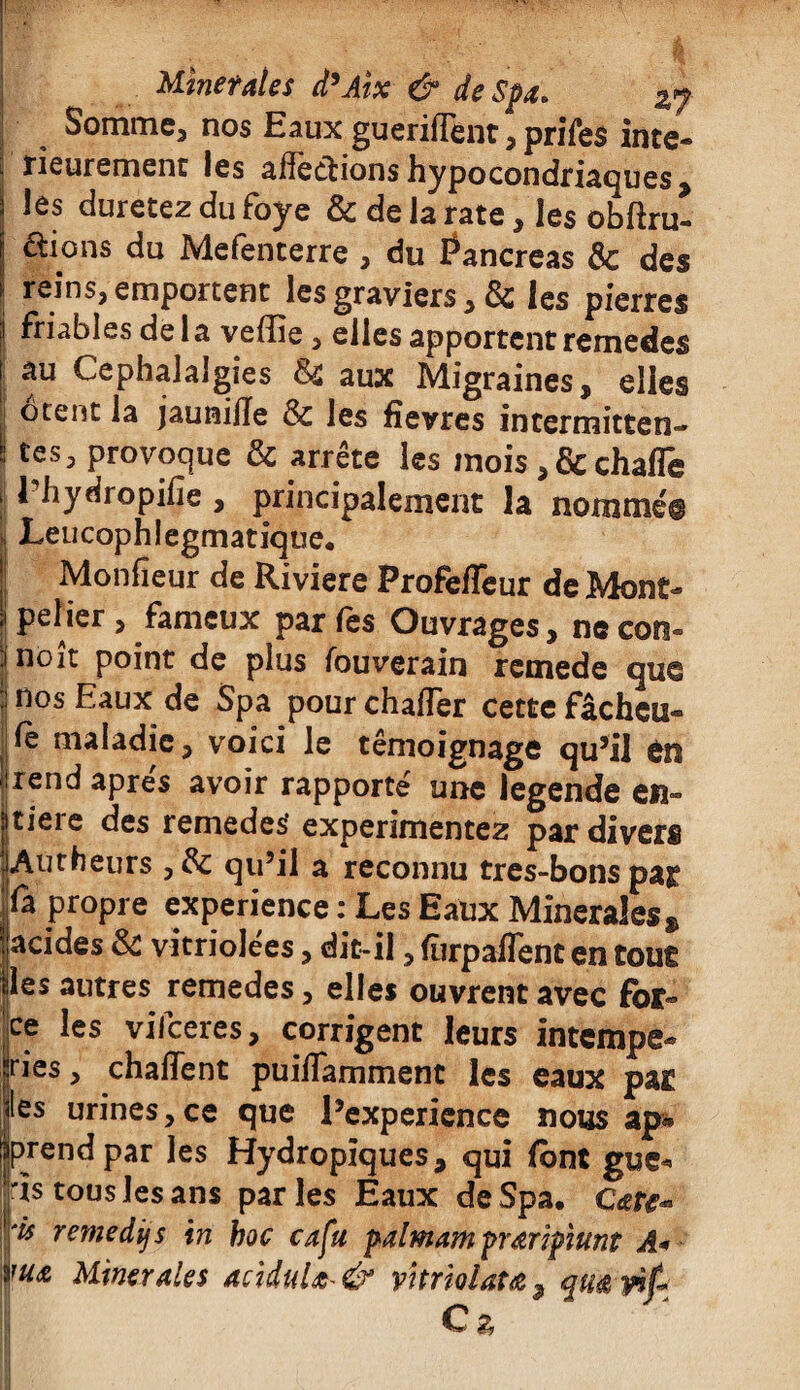 Somme, nos Eaux guerifTent, prifes inté¬ rieurement les alîedions hypocondriaques > les duretez du foye & de la rate, les obftru- ftions du Mefenterre , du Pancréas Ôc des reins, emportent les graviers, & les pierres ! friables de la veffie, elles apportent remedes il au Céphalalgies &£ aux Migraines, elles , ôtent la jaunilïe & les fîevres intermittent ■ tes, provoque & arrête les mois,&chafle 1 liydropifie , principalement la nommé® Leucophlegmatique. Monfîeur de Riviere ProfefTeur de Mont¬ pellier , fameux par fes Ouvrages, ne corn- nôit point de plus fouverain remede que J nos Eaux de Spa pourchafTer cette fâcheu- fe maladie, voici le témoignage qu’il tn rend apres avoir rapporté une legende en- tieie des remedes expérimentez par divers Autheurs , & qu’il a reconnu tres-bonspar fa propre expérience : Les Eaux Minérales » acides & vitriolées, dit-il, furpaflent en tout les autres remedes, elles ouvrent avec for¬ ce les vifeeres, corrigent leurs intempé¬ ries , chaflent puilTamment les eaux par les urines,ce que l’expericnce nous ap* prend par les Hydropîques, qui (ont gue- ïs tous les ans parles Eaux de Spa. c<e&« Ttmedifs in hoc cafu palmam prœripiunt A* *'UA Minérales acidulé & vîtriolau 5 qiï& yit \ Cz