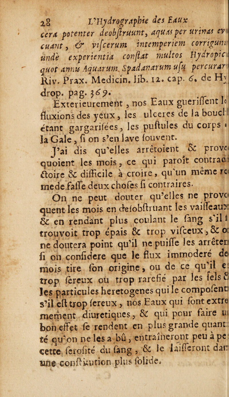 eera potenter deobjlrtiunt> aquasper urinas cv cuatit, & vtfcerum intemperïem corrigum undè experientïa confiât multos hydropie quot amis AquarumSfadanarum ufu percurar Kiv% Prax. Me.dicin, lib. 12. cap. 6. de H} drop. pag. 36?. Extérieurement 5 nos Eaux guéri fient Je fluxions des yeux, les ulcérés de la bouc! étant gargarifees 3 les pullules du corps « la Gale > fi on s’en lave fouvent. J’ai dis qu’elles arrêtoient ^ 6c provci quoient les mois, ce qui paroit contrat étoffe & difficile à croire, qu'un même rc medeiaffe deux choies fi contraires. On ne peut douter qu’elles ne prove quent les mois en delobftruant les vaifieau? en rendant plus coulant le fàng s'il t trop voit trop épais 6c trop vifeeux, 6c o ne doutera point qu’il nepuifTe les arrêter fi on confidere que le flux immodéré de mois tire (on origine, ou de ce qu’il e trop jfjbreux ou troP rare^ Par ^es *e^s ^ les particules heretogenes qui le compoient. s’il eft trop fereux, nos Eaux qui font extre mement diurétiques, 6c qui pour faire ui. bon effet fe rendent en plus grande quant: té qu’on ne les a bû 3 entraîneront peu à pe çette, ierofité du tang 3 & le {aideront darr une conftkution plus folide*