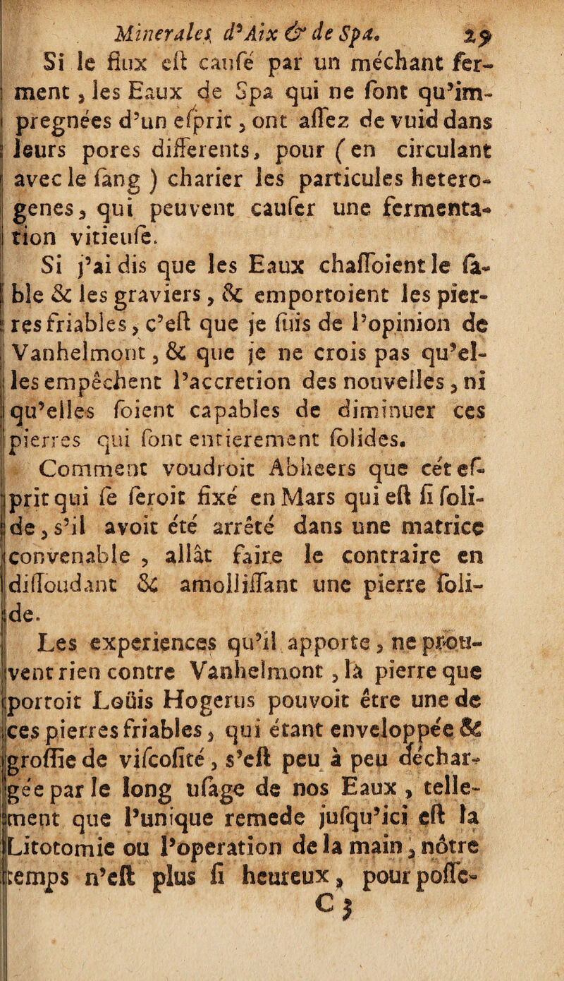 Si le flux eft eaufé par un méchant fer- ] ment, les Eaux eje Spa qui ne font qu’im- i pregnées d’un efprit 3 ont allez devuiddans 3 leurs pores differents, pour ( en circulant | avec le làng ) charier les particules hetero- genes3 qui peuvent caufer une fermenta* i tion vitieule. Si j’ai dis que les Eaux chaffoientle (a* j; ble & les graviers, 3c emportaient les picr- S res friables > c’eft que je Elis de l’opinion de Vanhelmont 5 3c que je ne crois pas qu’el- i les empêchent l’accretion des nouvelles 5 ni ii qu’elles foient capables de diminuer ces | pierres qui font entièrement fol ides. |i Comment voudrait Abheers que cét ef j prit qui le ferait fixé en Mars quieft fifoli- i de ^ s’il avoit été arrêté dans une matrice i convenable , allât faire le contraire en Idiffoudant 3c amolliifant une pierre foli- Jde. Les expériences qu’il apporte 5 ne proti- 'jvent rien contre Vanhelmont 5 la pierre que jportoit Loüis Hogerus pouvoit être une de :ces pierres friables 5 qui étant enveloppée SC igrofliede vifeofité, s’eft peu à peu aéchar-? Jjgéeparle long ulage de nos Eaux , telle- jenent que l’unique remede jufqu’ici çft la iLitotomie ou l’operation de la main , nôtre (temps n’eft plus fi heureux, pourpoffe-