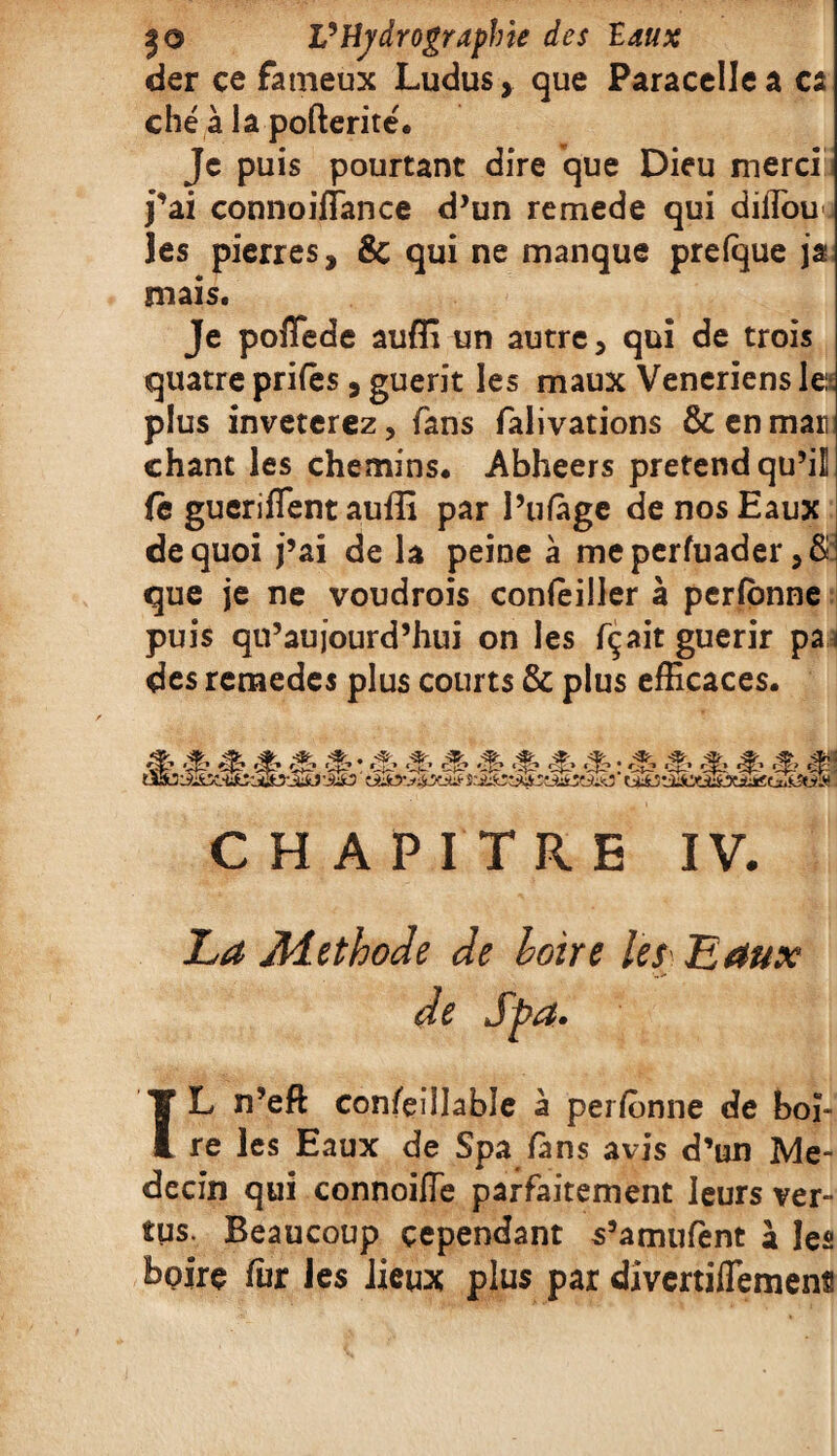 der ce fameux Ludus, que Paracelle a ca ché à la pofterité. Je puis pourtant dire que Dieu merci* j’ai connoiflance d’un remede qui diifouj les pierres, 8c qui ne manque prelque ja mais. Je poflede aufli un autre, qui de trois quatre prifês, guérit les maux Veneriens le plus inveterez, fans falivations & en mari chant les chemins. Abheers prétend qu’il fe gucriflent auffi par l’ufàge de nos Eaux de quoi j’ai de la peine à meperfuader , 8 que je ne voudrois concilier à perlbnne puis qu’aujourd’hui on les fçait guérir pa j des remedes plus courts & plus efficaces. ■% & & ■ _ „ cS? ^ *3-’ CHAPITRE IV. Z-4 Méthode de Loire les Eaux de Spa. TL n’efl: confeillable à perffinne de boi¬ re les Eaux de Spa fans avis d’un Mé¬ decin qui connoiffe parfaitement leurs ver¬ tus. Beaucoup cependant s’amufent à les boire fur les lieux plus par dîvertiflemens