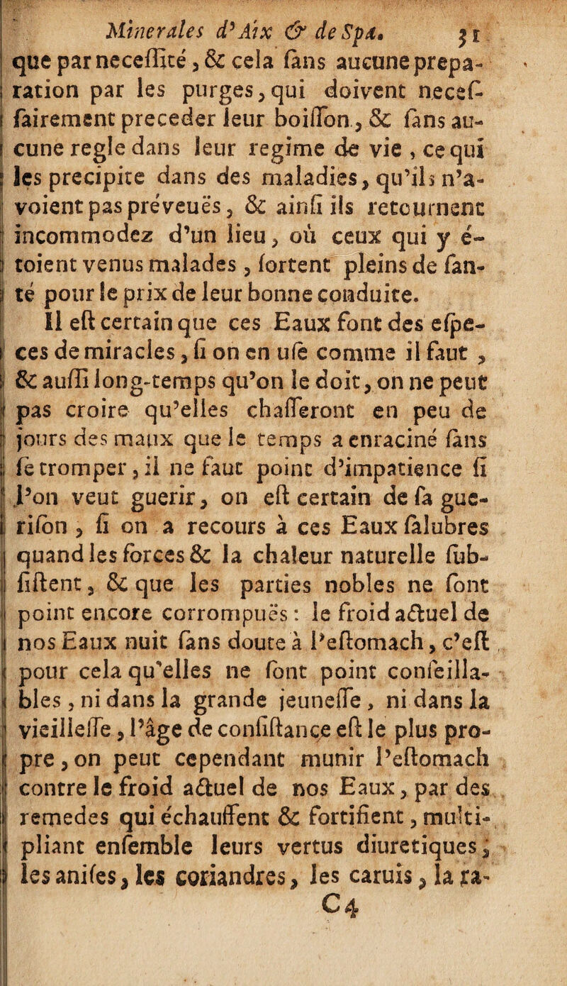 I qtieparnece{fité,& cela (ans aucune prepa- | ration par les purges,qui doivent necefi s fairement précéder leur boifibn, 5c fans au¬ cune réglé dans leur régime de vie , ce qui ; les précipité dans des maladies, qu’ils n’a- voient pas preveuës, 5c airifl ils retournent incommodez d’un lieu, où ceux qui y é- i toient venus malades, (ortent pleins de fan- té pour le prix de leur bonne conduite. Il eft certain que ces Eaux font des e(pe- ces de miracles, fi on en ufè comme il faut , & aufti long-temps qu’on le doit, on ne peut pas croire qu’elles chafleront en peu de jours des maux que le temps a enraciné (ans fe tromper 3 il ne faut point d’impatience fi l’on veut guérir, on eft certain de fa gue- ! rifon , fi on a recours à ces Eaux (àlubres j quand les forces & la chaleur naturelle (ub- | fiftent, 5c que les parties nobles ne (ont i| point encore corrompues: le froidaétuel de j nos Eaux nuit fans doute à l’eftomach, c’eft i pour cela qu'elles ne font point confeilla- bles, ni dans la grande jeuneffe , ni dans la vicillelTe, l’âge de confiftance eft le plus pro- Ipre,on peut cependant munir l’eftomach contre le froid a&uel de nos Eaux, par des remedes qui échauffent 5c fortifient, multi¬ pliant enfemble leurs vertus diurétiques, lesanifes, les coriandres, les caruis* la ra¬ il ^4